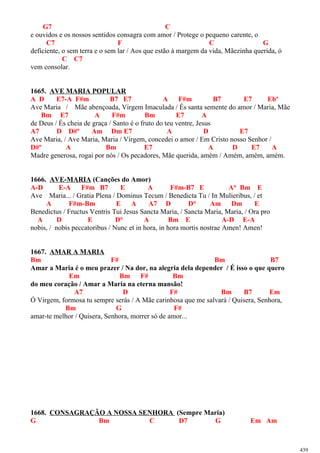 G7 C
e ouvidos e os nossos sentidos consagra com amor / Protege o pequeno carente, o
C7 F C G
deficiente, o sem terra e o sem lar / Aos que estão à margem da vida, Mãezinha querida, ó
C C7
vem consolar.
1665. AVE MARIA POPULAR
A D E7-A F#m B7 E7 A F#m B7 E7 Ebº
Ave Maria / Mãe abençoada, Virgem Imaculada / És santa semente do amor / Maria, Mãe
Bm E7 A F#m Bm E7 A
de Deus / És cheia de graça / Santo é o fruto do teu ventre, Jesus
A7 D D#º Am Dm E7 A D E7
Ave Maria, / Ave Maria, Maria / Virgem, concedei o amor / Em Cristo nosso Senhor /
D#º A Bm E7 A D E7 A
Madre generosa, rogai por nós / Os pecadores, Mãe querida, amém / Amém, amém, amém.
1666. AVE-MARIA (Canções do Amor)
A-D E-A F#m B7 E A F#m-B7 E A° Bm E
Ave Maria... / Gratia Plena / Dominus Tecum / Benedicta Tu / In Mulieribus, / et
A F#m-Bm E A A7 D D° Am Dm E
Benedictus / Fructus Ventris Tui Jesus Sancta Maria, / Sancta Maria, Maria, / Ora pro
A D E D° A Bm E A-D E-A
nobis, / nobis peccatoribus / Nunc et in hora, in hora mortis nostrae Amen! Amen!
1667. AMAR A MARIA
Bm F# Bm B7
Amar a Maria é o meu prazer / Na dor, na alegria dela depender / É isso o que quero
Em Bm F# Bm
do meu coração / Amar a Maria na eterna mansão!
A7 D F# Bm B7 Em
Ó Virgem, formosa tu sempre serás / A Mãe carinhosa que me salvará / Quisera, Senhora,
Bm G F#
amar-te melhor / Quisera, Senhora, morrer só de amor...
1668. CONSAGRAÇÃO A NOSSA SENHORA (Sempre Maria)
G Bm C D7 G Em Am
439
 