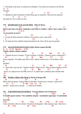 1 - Elevando-se da terra, se ofereceu em oblação / Com amor nos atraiu ao seu Divino
G C
Coração.
C F C G7 C
2 - Quando ao alto levantarem o Filho-Deus que se encarnou / Havereis de conhecer
F G C
por quem eu vivo e quem eu sou!
178. QUERO QUE FAÇAS EM MIM (Mãe de Deus)
C G7 C F C
Quero que faças em mim / Segundo a tua Palavra, Senhor, / Quero dizer sempre sim /
G7 C (C7)
Ao teu projeto de amor!
C G7 C
1 - O anjo de Deus anunciou à Maria e ela aceitou o que o anjo dizia.
C G7 C
2 - Os anjos da terra também anunciam palavras de vida e de luz que nos guiam.
179. ALGUÉM DO POVO EXCLAMA Maria (Agnus Dei 88)
D G A7 D Bm Em A7 D
Aleluia, aleluia, aleluia, aleluia!
D G D Bm E7 A7
1 - Alguém do povo exclama: “Como é grande, ó Senhor, / Quem te gerou e alimentou!” /
D G D Bm E7 A7
Jesus responde: “Ó mulher, pra mim é feliz / Quem soube ouvir a voz de Deus e tudo
D
guardou”.
D G D Bm E7 A7
2 - Nem todo o que me diz: "Senhor, Senhor" chega ao céu / Mas só quem obedece ao Pai
D G D Bm E7 A7
/ Jesus, se a Igreja louva tua Mãe, louva ti / E espera que a conduzas pela estrada onde
D
vais.
180. MARIA CHEIA DE GRAÇA Maria (Liturgia III)
D A7 D E7
Maria cheia de graça, Virgem Mãe do Salvador / Ensina-nos a escutar a palavra do
A7 G D Bm Em A7 D
Senhor./ Ensina-nos a escutar a palavra do Senhor.
181. É BENDITO QUEM SEMEIA Vocação (Reino sem Fronteiras)
E B7 F#m B7
É bendito quem semeia / Nos caminhos alegria / Acendendo esperança / Construindo
E
novo dia.
C#m B7 C#m B7 C#m B7 C#m
Como são belos sobre os montes / Os pés do mensageiro / Que anuncia a paz / Que traz a
B7 C#m B7 C#m B7
44
 