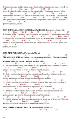 Ó minha Senhora e também minha Mãe, / Eu me ofereço, inteiramente todo a vós. / E em
D7 G Em Am D7 G-D7 G
prova de minha devoção, eu hoje vos dou meu coração. / Consagro a vós meus olhos,
Bm C D7 G Em Am
meus ouvidos, minha boca. / Tudo o que sou, desejo que a vós pertença. / Incomparável
D7 G Em Am D7 G Em Am
Mãe, guardai-me, defendei-me, / Como coisa e propriedade vossa, amém / Como coisa e
D7 C G
propriedade vossa, amém.
1669. CONSAGRAÇÃO À SENHORA APARECIDA (Louvemos o Senhor IX)
A F#m Bm E Bm E7 A E A A7
Ó Senhora, ó Mãe Aparecida, nós viemos aqui nos consagrar. / Colocamos em suas mãos,
D D° A E A E A F#m Bm E
ó Mãe querida, nossa esperança, nossa vida, nosso lar. / Consagramos a família reunida, os
Bm E7 A E A A7 D D° A
irmãos ao redor do seu altar, / Confiamos que assim a nossa vida daqui pra frente, com
E A
certeza, vai mudar.
1670. MÃE PEREGRINA (Pe. Antonio Maria)
C G C C7
Mãe admirável, ó Mãe peregrina, a tua visita aquece e ilumina / Pois trazes contigo
F C G C
teu Filho Jesus, que é Vida, Caminho, Verdade e Luz.
C G C G C C7
1 - Por nossa Judéia, ó Mãe, com carinho, tu vens apressada, estás a caminho / E onde tu
F G Em-A7 Dm-G C
chegas a paz faz morada, as portas se abrindo em cada chegada.
C G C G C C7
2 - De teu santuário, tu vens peregrina, a graça trazendo que lá se origina./ Ao dar-nos
F G Em-A7 Dm-G C
abrigo, transformas pro bem, nosso apostolado abençoas também.
C G C G C C7
3 - Unida a teu Filho, és co-redentora, milagres alcanças, doce intercessora. / A água é
F G Em-A7 Dm-G C
mudada em vinho de amor, também de esperança e de fé no Senhor.
C G C G C C7
4 - Rezando e vivendo o Santo Rosário, será nossa casa também santuário./ Ó fica
F G Em-A7 Dm-G C
conosco, haja o que houver, faremos contigo o que Cristo disser.
C G C G C C7
5 - E assim Mãe querida, doce peregrina, rumamos ao tempo que se descortina. / Vivendo
F G Em-A7 Dm-G C
Fa aliança, teu Santo convênio, será para Cristo o novo milênio.
1671. NOSSA SENHORA IMPLORA (Louvemos o Senhor VII)
D A7 Em A7
440
 