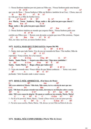 1 - Nossa Senhora implora por nós junto ao Filho seu. / Nossa Senhora pede uma benção
D A7 D D7 G A7
que vem de Deus / Nossa Senhora é Mãe em Belém e também lá na Cruz. / Chora, mas crê
D Bm E7 A7 D A7
na vida que vê, a Mãe do Senhor Jesus.
D A7 Em-A7 D D7 G A7 D
Ave Maria, Nossa Senhora, / Roga noite e dia pelo teu povo que chora! /
Bm Em A7 G D
Roga noite e dia pelo teu povo que chora!
D A7 Em A7
2 - Nossa Senhora implora ao mundo que esquece Deus, / Nossa Senhora pede com
D A7 D D7 G
carinho aos filhos seus: / Rezem com devoção a oração que meu Filho ensinou, / Sejam
A7 D Bm Em A7 D A7
fiéis, na vida e na Cruz, ao nosso Senhor Jesus.
1672. SANTA, MAIS QUE TUDO SANTA (Agnus Dei 90)
E B7 A B7 E B7 E
1 - Santa, mais que tudo Santa / Fez do seu ser moradia de Deus / Tão mulher, Mãe da
B7 A B7 E E7
esperança / Força orante, fez a luz nascer.
A Bbº E C#m F#m B7 E E7
Santa, Santa Maria / Seguro aos olhos teus / Sigo meu caminhar /
A Bbº E C#m F#m B7 E B7
Santa, Santa Maria / Roga a Deus por todos nós!
E B7 A B7 E B7 E
2 - Veja este mundo meu / Pouco difere do que Maria conheceu / Terra e ser, amor
B7 A B7 E E7
profundo / Solo fecundo onde o amor venceu.
1673. HINO À MÃE ADMIRÁVEL (Em busca de Deus)
G D7 Am D7
Mil vezes admirável Maria / Mãe bela, Mãe santa, tu és a estrela do mar que nos
C-G F# Bm A7
guia. / Oh fonte de graças estende tuas mãos, derrama-te em bênçãos sobre o nosso
D7 G C G° G E7 Am D7 G
chão / Mil vezes causa da alegria / De quem se confia ao teu coração, Maria, Maria!
C G D7 G C G-Em A7 D7
1 - Na fé te foi possível, Maria, Maria, / Tornar a Deus visível, e em seu amor por nós.
C G D7 G C G-Em A7 D7
2 - Na terra nosso auxílio, Maria, Maria, / Oh, dá-nos ver teu Filho na Pátria lá do céu.
1674. MARIA, MÃE COMPANHEIRA (Maria Mãe de Jesus)
441
 