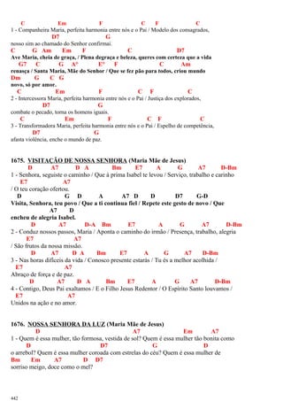 C Em F C F C
1 - Companheira Maria, perfeita harmonia entre nós e o Pai / Modelo dos consagrados,
D7 G
nosso sim ao chamado do Senhor confirmai.
C G Am Em F C D7
Ave Maria, cheia de graça, / Plena degraça e beleza, queres com certeza que a vida
G7 C G A° E° F C Am
renasça / Santa Maria, Mãe do Senhor / Que se fez pão para todos, criou mundo
Dm G C G
novo, só por amor.
C Em F C F C
2 - Intercessora Maria, perfeita harmonia entre nós e o Pai / Justiça dos explorados,
D7 G
combate o pecado, torna os homens iguais.
C Em F C F C
3 - Transformadora Maria, perfeita harmonia entre nós e o Pai / Espelho de competência,
D7 G
afasta violência, enche o mundo de paz.
1675. VISITAÇÃO DE NOSSA SENHORA (Maria Mãe de Jesus)
D A7 D A Bm E7 A G A7 D-Bm
1 - Senhora, seguiste o caminho / Que à prima Isabel te levou / Serviço, trabalho e carinho
E7 A7
/ O teu coração ofertou.
D G D A A7 D D D7 G-D
Visita, Senhora, teu povo / Que a ti continua fiel / Repete este gesto de novo / Que
A7 D
encheu de alegria Isabel.
D A7 D-A Bm E7 A G A7 D-Bm
2 - Conduz nossos passos, Maria / Aponta o caminho do irmão / Presença, trabalho, alegria
E7 A7
/ São frutos da nossa missão.
D A7 D A Bm E7 A G A7 D-Bm
3 - Nas horas difíceis da vida / Conosco presente estarás / Tu és a melhor acolhida /
E7 A7
Abraço de força e de paz.
D A7 D A Bm E7 A G A7 D-Bm
4 - Contigo, Deus Pai exaltamos / E o Filho Jesus Redentor / O Espírito Santo louvamos /
E7 A7
Unidos na ação e no amor.
1676. NOSSA SENHORA DA LUZ (Maria Mãe de Jesus)
D A7 Em A7
1 - Quem é essa mulher, tão formosa, vestida de sol? Quem é essa mulher tão bonita como
D D7 G D
o arrebol? Quem é essa mulher coroada com estrelas do céu? Quem é essa mulher de
Bm Em A7 D D7
sorriso meigo, doce como o mel?
442
 