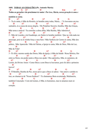 1681. TODAS AS GERAÇÕES (Pe. Antonio Maria)
D G A7 D Em A7
Todas as gerações vão proclamar-te santa / Por isso, Maria, nossa geração te ama e
D
também te canta.
D A7 D A7 D G
1 - Tu és santa, ó Mãe do Rosário, és bendita entre todas, Maria... / Te louvamos em teu
D A7 D A7 D A7
santuário, és a causa da nossa alegria. / Do Perpétuo Socorro, bendita, Mãe das Graças,
D G D A7 D
Mãe terna e amável / Tu consolas a alma aflita, Mãe Rainha, Mãe Admirável.
D A7 D A7 D G
2 - Mãe de Lourdes e de Guadalupe, em Salete és bendita também / Que na vida nada me
D A7 D A7 D
preocupe, pois tu és minha força e meu bem / Mãe Senhora do Carmo és santa, Mãe dos
B7 D G D A7
pobres, Mãe Aparecida / Mãe de Fátima, a Igreja te canta, Mãe de Deus, Mãe da Luz,
D
Mãe da Vida!
D A7 D A7 D G
3 - És feliz, mesmo sendo das Dores, Mãe da Igreja, ó Mãe da Saúde / Rosa Mística, flor
D A7 D A7 D
entre as flores, teu poder junto a Deus nos ajude / Dos apóstolos, Mãe, te cantamos, de
A7 D G D A7
Loreto, do Divino Amor / Como Deus e com Deus te louvamos, pois foi dele o primeiro
D
louvor!
D A7 D A7 D G
4 - Ó Bendita, Rainha da Paz, nosso povo que a Deus só adora / Seu amor e carinho te
D A7 D A7 D A7
traz, ao chamar-te de "Nossa Senhora" / Te chamamos Bem-aventurada, Medianeira,
D G D A7
também Conceição / Com mil nomes, ó Mãe, te honramos, mas te amamos num só
D
coração.
445
 