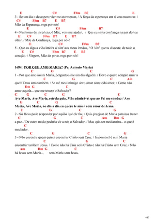 E C# F#m B7 E
3 - Se um dia o desespero vier me atormentar, / A força da esperança em ti vou encontrar. /
C# F#m B7 E B7
Mãe da Esperança, roga por nós!
E C# F#m B7
4 - Nas horas de incerteza, ó Mãe, vem me ajudar, / Que eu sinta confiança na paz do teu
E C# F#m B7 E B7
olhar. / Mãe da Confiança, roga por nós!
E C# F#m B7
5 - Que eu diga a vida inteira o 'sim' aos meus irmãos, / O 'sim' que tu disseste, de todo o
E C# F#m B7 E B7
coração. / Virgem, Mãe do povo, roga por nós!
1684. POR QUE AMO MARIA? (Pe. Antonio Maria)
C G C G
1 - Por que amo assim Maria, perguntou-me um dia alguém. / Devo e quero sempre amar a
C G C Am
quem Deus ama também. / Se até meu inimigo devo amar com todo amor, / Como não
Dm G C
amar aquela... que me trouxe o Salvador?
C G C G C
Ave Maria, Ave Maria, estrela guia, Mãe admirável que ao Pai me conduz / Ave
G C G C
Maria, Ave Maria, no dia a dia eu quero te amar com amor de Jesus.
C G C G
2 - Só Deus pode responder por aquilo que ele faz, / Quis precisar de Maria para nos trazer
C G C Am Dm G
a paz. / De outro modo poderia vir a nós o Salvador, / Mas quis ter medianeira... o que é
C
mediador.
C G C G
3 - Não encontra quem quiser encontrar Cristo sem Cruz. / Impossível é sem Maria
C G C
encontrar também Jesus. / Como não há Cruz sem Cristo e não há Cristo sem Cruz, / Não
Am Dm G C
há Jesus sem Maria... nem Maria sem Jesus.
447
 