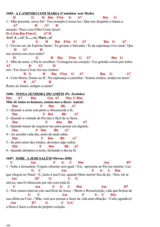 1685. A CAMINHO COM MARIA (Caminhar sem Medo)
D G D Bm F#m G A7 Bm G
1 - Mãe presente, serva fiel / Teu exemplo é nossa luz / Que nos desperta e chama a
A7 D A7 D
atenção / Para o teu Filho Cristo Jesus!
D-A Em-Bm F#m-G A7 D
Ave! A ...ve! A .....ve, Mari....a!
D G D Bm F#m G A7 Bm G A7
2 - Em teu ser, do Espírito Santo / Tu geraste o Salvador / És da esperança vivo sinal / Que
D A7 D
nos anima com novo ardor!
D G D Bm F#m G A7 Bm G
3 - Mãe do amor, o Pai te escolheu / Consagrou teu coração / Fez grandes coisas por todos
A7 D A7 D
nós / Em Jesus Cristo fez-nos irmãos!
D G D Bm F#m G A7 Bm G A7
4 - Com Maria, firmes na fé / Na esperança a caminhar / Somos irmãos, unidos no amor /
D A7 D
Rumo ao futuro, sempre a cantar!
1686. NOSSA SENHORA DO AMÉM (Pe. Zezinho)
Dm A7 Dm Gm A7 Dm C-Dm
Mãe de todos os homens, ensina-nos a dizer: Amém!
Dm F Dm Bb A7
1 - Quando a noite está perto e obscurecida a fé,
Dm F Dm Bb A7
2 - Quando a vontade do Pai não é fácil de se fazer,
Dm F Dm Bb A7
3 - Quando temos de esquecer-nos para pensar em alguém,
Dm F Dm Bb A7
4 - Ao acordar cada dia, antes de nada saber.
Dm F Dm Bb A7
5 - Se pelo amor dos irmãos, devemos algo sofrer.
Dm F Dm Bb A7
6 - Quando deitamos à noite, fechando o dia na fé.
1687. SOBE A JERUSALÉM Ofertas (DR)
C Am F G C Dm Am D7
1 - Sobe a Jerusalém, Virgem oferente sem igual / Vai, apresenta ao Pai teu menino: Luz
G C Am F G C Dm
que chegou no Natal. / E, junto à sua Cruz, quando Deus morrer fica de pé. / Sim, ele te
Am D7 G C G
salvou, mas O ofereceste por nós com toda fé.
C Am F G C Dm Am D7
2 - Nós vamos renovar este sacrifício de Jesus: / Morte e Ressurreição; vida que brotou de
G C Am F G C Dm
sua oferta na Cruz. / Mãe, vem nos ensinar a fazer da vida uma oblação: / Culto agradável
Am D7 G C G-C
a Deus é fazer a oferta do próprio coração.
448
 