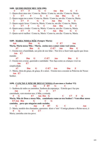 1688. QUERO DIZER MEU SIM (DR)
C C7 F G C Am Dm G C
1 - Quero dizer meu sim / Como tu, Maria / Como tu, um dia / Como tu, Maria.
C C7 F G C Am Dm G C
2 - Quero negar-me a mim / Como tu, Maria / Como tu, um dia / Como tu, Maria.
C C7 F G C Am Dm G C
3 - Quero seguir Jesus / Como tu, Maria / Como tu, um dia / Como tu, Maria.
C C7 F G C Am Dm G C
4 - Quero amar o irmão / Como tu, Maria / Como tu, um dia / Como tu, Maria.
C C7 F G C Am Dm G C
5 - Quero servir melhor / Como tu, Maria / Como tu, um dia / Como tu, Maria.
1689. MARIA NOSSA MÃE (Sempre Maria)
Am Dm G C E7 Am
Maria, Maria nossa Mãe. / Maria, ensine-nos a amar como você amou.
A7 Dm G C-E7 Am Dm E
1 - Ensine-nos a humildade, seu jeito de nos falar. / Nos leve a fazer tudo aquilo que Jesus
Am E7
mandar.
A7 Dm G C-E7 Am Dm E
2 - Ensine-nos a rezar, querendo a santidade / Nos faça como as crianças viver na
Am E7
simplicidade.
A7 Dm G C-E7 Am Dm E
3 - Maria, cheia de graça, de graça, fé e amor. / Ensine-nos a escutar as Palavras de Nosso
Am E7
Senhor.
1690. CANÇÃO À MÃE DE DEUS E NOSSA (Louvemos o Senhor VI)
C Am F D7 G C
1 - Senhora de todos os caminhos, Senhora da esperança. / Estrela que é luz pra
Am F G C C7
caminhada, vem mostrar-nos, ó Mãe, a estrada.
F G E7 Am Dm G C C7 F G
Maria, Mãe de Deus e nossa Mãe, caminhaste rumo ao teu Senhor! / Vem olhar nosso
E7-Am Dm G C G
caminho, para que ninguém ande sozinho.
C Am F D7 G C Am
2 - Maria, modelo dos chamados, queremos dizer o 'sim' / Contigo plantar o Reino novo, ó
F G C C7
Maria, caminha com teu povo.
449
 
