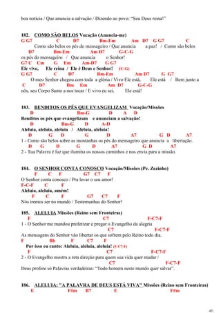 boa notícia / Que anuncia a salvação / Dizendo ao povo: “Seu Deus reina!”
182. COMO SÃO BELOS Vocação (Anuncia-me)
G G7 C D7 Bm-Em Am D7 G G7 C
Como são belos os pés do mensageiro / Que anuncia a paz! / Como são belos
D7 Bm-Em Am D7 G-C-G
os pés do mensageiro / Que anuncia o Senhor!
G7 C Cm G Em Am-D7 G G7
Ele vive, Ele reina / Ele é Deus e Senhor! (C-G)
G G7 C D7 Bm-Em Am D7 G G7
O meu Senhor chegou com toda a glória / Vivo Ele está, Ele está / Bem junto a
C D7 Bm Em Am D7 G-C-G
nós, seu Corpo Santo a nos tocar / E vivo eu sei, Ele está!
183. BENDITOS OS PÉS QUE EVANGELIZAM Vocação/Missões
D Bm-G D A D
Benditos os pés que evangelizam e anunciam a salvação!
D Bm-G D A-D
Aleluia, aleluia, aleluia / Aleluia, aleluia!
D G D G D A7 G D A7
1 - Como são belos sobre as montanhas os pés do mensageiro que anuncia a libertação.
D G D G D A7 G D A7
2 - Tua Palavra é luz que ilumina os nossos caminhos e nos envia para a missão.
184. O SENHOR CONTA CONOSCO Vocação/Missões (Pe. Zezinho)
F C F G7 C7 F
O Senhor conta conosco / Pra levar o seu amor!
F-C-F C F
Aleluia, aleluia, amém!
F C F G7 C7 F
Nós iremos ser no mundo / Testemunhas do Senhor!
185. ALELUIA Missões (Reino sem Fronteiras)
F C7 F-C7-F
1 - O Senhor me mandou profetizar e pregar o Evangelho da alegria
C7 F-C7-F
As mensagens do Senhor vão libertar os que sofrem pelo Reino todo dia.
F Bb F C7 F
Por isso eu canto: Aleluia, aleluia, aleluia! (F-C7-F)
F C7 F-C7-F
2 - O Evangelho mostra a reta direção para quem sua vida quer mudar /
C7 F-C7-F
Deus profere só Palavras verdadeiras: “Todo homem neste mundo quer salvar”.
186. ALELUIA: "A PALAVRA DE DEUS ESTÁ VIVA" Missões (Reino sem Fronteiras)
E F#m B7 E F#m
45
 