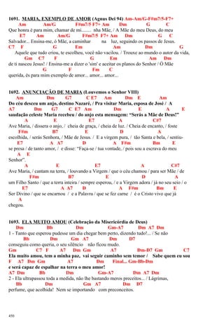 1691. MARIA, EXEMPLO DE AMOR (Agnus Dei 94) Am-Am/G-F#m7/5-F7+
Am Am/G F#m7/5 F7+ Am Dm G C
Que honra é para mim, chamar de mi........ nha Mãe, / A Mãe do meu Deus, do meu
E7 Am Am/G F#m7/5 F7+ Am Dm G C
Salvador... Ensina-me, ó Mãe, a caminhar na luz, seguindo os passos de Jesus.
C7 F G Em Am Dm G
Aquele que tudo criou, te escolheu, você não vacilou. / Trouxe ao mundo o autor da vida,
Gm C7 F G Em Am Dm
de ti nasceu Jesus! / Ensina-me a dizer o 'sim' e aceitar os planos do Senhor / Ó Mãe
G F Fm C
querida, és para mim exemplo de amor... amor... amor...
1692. ANUNCIAÇÃO DE MARIA (Louvemos o Senhor VIII)
Am Dm G7 C E7 Am Dm E Am
Do céu desceu um anjo, destino Nazaré, / Pra visitar Maria, esposa de José / A
A7 Dm G7 C E7 Am Dm E A E
saudação celeste Maria recebeu / do anjo esta mensagem: “Serás a Mãe de Deus!”
A E E7 A C#7
Ave Maria, / dissera o anjo, / cheia de graça, / cheia de luz. / Cheia de encanto, / foste
F#m B7 E D A
escolhida, / serás Senhora, / Mãe de Jesus. / E a virgem pura, / tão Santa e bela, / sentiu-
E7 A A7 D A F#m Bm E
se presa / de tanto amor, / e disse: “Faça-se / tua vontade, / pois sou a escrava do meu
A E
Senhor”.
A E E7 A C#7
Ave Maria, / cantam na terra, / louvando a Virgem / que o céu chamou / para ser Mãe / de
F#m B7 E D A
um Filho Santo / que a terra inteira / sempre esperou, / e a Virgem adora / já no seu seio / o
E7 A A7 D A F#m Bm E
Ser Divino / que se encarnou / e a Palavra / que se fez carne / é o Cristo vivo que já
A
chegou.
1693. ELA MUITO AMOU (Celebração da Misericórdia de Deus)
Dm Bb Dm Gm-A7 Dm A7 Dm
1 - Tanto que esperou pudesse um dia chegar bem perto, dizendo tudo!... / Se não
Bb Dm Gm A7 Dm D7
conseguiu como queria, o seu silêncio não ficou mudo.
Gm C7 F A7 Dm Gm A7 Dm-D7 Gm C7
Ela muito amou, tem a minha paz, vai seguir caminho sem temor / Sabe quem eu sou
F A7 Dm Gm A7 Dm Final... Gm-Bb-Dm
e será capaz de espalhar na terra o meu amor!
A7 Dm Bb Dm Gm-A7 Dm A7 Dm
2 - Ela ultrapassou toda a medida, não lhe bastando meros preceitos... / Lágrimas,
Bb Dm Gm A7 Dm D7
perfume, que acolhida! Nem se importando com preconceitos.
450
 
