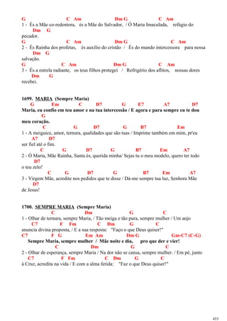 G C Am Dm G C Am
1 - És a Mãe co-redentora, és a Mãe do Salvador, / Ó Maria Imaculada, refúgio do
Dm G
pecador.
G C Am Dm G C Am
2 - És Rainha dos profetas, és auxílio do cristão / És do mundo intercessora para nossa
Dm G
salvação.
G C Am Dm G C Am
3 - És a estrela radiante, os teus filhos protegei / Refrigério dos aflitos, nossas dores
Dm G
recebei.
1699. MARIA (Sempre Maria)
G Em C D7 G E7 A7 D7
Maria, eu confio em teu amor e na tua intercessão / E agora e para sempre eu te dou
G
meu coração.
C G D7 G B7 Em
1 - A meiguice, amor, ternura, qualidades que são tuas / Imprime também em mim, pr'eu
A7 D7
ser fiel até o fim.
C G D7 G B7 Em A7
2 - Ó Maria, Mãe Rainha, Santa és, querida minha/ Sejas tu o meu modelo, quero ter todo
D7
o teu zelo!
C G D7 G B7 Em A7
3 - Virgem Mãe, acredite nos pedidos que te disse / Dá-me sempre tua luz, Senhora Mãe
D7
de Jesus!
1700. SEMPRE MARIA (Sempre Maria)
C Dm G C
1 - Olhar de ternura, sempre Maria, / Tão meiga e tão pura, sempre mulher / Um anjo
C7 F Fm C Dm G C
anuncia divina proposta, / E a sua resposta: "Faço o que Deus quiser!"
C7 F G Em Am Dm G Gm-C7 (C-G)
Sempre Maria, sempre mulher / Mãe noite e dia, pro que der e vier!
C Dm G C
2 - Olhar de esperança, sempre Maria / Na dor não se cansa, sempre mulher. / Em pé, junto
C7 F Fm C Dm G C
à Cruz, acredita na vida / E com a alma ferida: "Faz o que Deus quiser!"
453
 