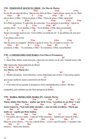 1701. PERFEITO É QUEM TE CRIOU (No Mar de Maria)
E F#m G#m C#m
Se um dia um anjo declarou / Que tu eras cheia de Deus / Agora penso: quem sou eu / Para
F#m B7 E C#m F#m B7 E
não te dizer: ó Mãe, / Cheia de graça, ó Mãe, / Cheia de graça, ó Mãe, agraciada!
E F#m G#m C#m F#m
Se a Palavra ensinou / E todos hão de concordar / E as gerações te proclamar / Agora eu
B7 E C#m F#m B7 E
também direi: / Tu és bendita, ó Mãe, / Tu és bendita, ó Mãe, Bem-aventurada!
C G D Am C G
Surgiu um grande sinal no céu / Uma mulher revestida de sol / A lua debaixo de seus pés /
C B7
E na cabeça uma coroa!
E F#m G#m C#m
Não há como se comparar / Perfeito é quem te criou / Se o Criador te coroou / Te
F#m B7 E C#m F#m B7 E
coroamos, ó Mãe, / Te coroamos, ó Mãe / Te coroamos, ó Mãe, nossa Rainha!
1702. CAMINHANDO COM MARIA (Tua Palavra Permanece)
G D7
1 - Santa Mãe, Maria, nesta travessia, cubra-nos teu manto cor de anil / Guarda nossa vida,
G
Mãe Aparecida, Santa padroeira do Brasil.
G-C D7-G D7 C-G
Ave Maria, Ave Maria (2x)
G D7
2 - Mulher peregrina, força feminina, a mais importante que existiu / Com justiça queres
G
que nossas mulheres sejam construtoras do Brasil.
G D7
3 - Com amor divino guarda os peregrinos nesta caminhada para o além! / Dá-lhes
G
companhia, pois também um dia foste peregrina de Belém.
1703. MARIA, MINHA MÃE MARIA (Pe. Antonio Maria)
Dm Gm Dm A7 Dm A7
Maria, minha Mãe Maria, / mulher que da fé viveu, / Acreditou no seu Deus / e isso
Dm Gm Dm A7 D7 Gm
nunca esqueceu, / Nem tudo pôde entender, / mas em tudo acreditou, / Maria que
Dm A7 Dm
soube ser / aquilo que Deus sonhou.
Dm Gm Dm Gm Dm A7 Dm
1 - Foi pobre, não teve nada, / o pão pro Filho amassou, / também por causa do Filho, /
A7 Dm Gm Dm Gm Dm A7
Maria às vezes chorou, / Foi rica, toda de Deus, / só fez o que Ele pediu, / e quando a dor
Dm A7 Dm
torturou, / Maria não desistiu.
454
 