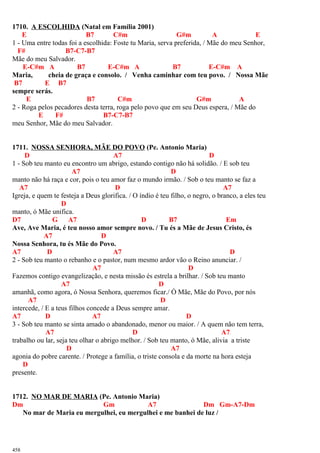 1710. A ESCOLHIDA (Natal em Família 2001)
E B7 C#m G#m A E
1 - Uma entre todas foi a escolhida: Foste tu Maria, serva preferida, / Mãe do meu Senhor,
F# B7-C7-B7
Mãe do meu Salvador.
E-C#m A B7 E-C#m A B7 E-C#m A
Maria, cheia de graça e consolo. / Venha caminhar com teu povo. / Nossa Mãe
B7 E B7
sempre serás.
E B7 C#m G#m A
2 - Roga pelos pecadores desta terra, roga pelo povo que em seu Deus espera, / Mãe do
E F# B7-C7-B7
meu Senhor, Mãe do meu Salvador.
1711. NOSSA SENHORA, MÃE DO POVO (Pe. Antonio Maria)
D A7 D
1 - Sob teu manto eu encontro um abrigo, estando contigo não há solidão. / E sob teu
A7 D
manto não há raça e cor, pois o teu amor faz o mundo irmão. / Sob o teu manto se faz a
A7 D A7
Igreja, e quem te festeja a Deus glorifica. / O índio é teu filho, o negro, o branco, a eles teu
D
manto, ó Mãe unifica.
D7 G A7 D B7 Em
Ave, Ave Maria, é teu nosso amor sempre novo. / Tu és a Mãe de Jesus Cristo, és
A7 D
Nossa Senhora, tu és Mãe do Povo.
A7 D A7 D
2 - Sob teu manto o rebanho e o pastor, num mesmo ardor vão o Reino anunciar. /
A7 D
Fazemos contigo evangelização, e nesta missão és estrela a brilhar. / Sob teu manto
A7 D
amanhã, como agora, ó Nossa Senhora, queremos ficar./ Ó Mãe, Mãe do Povo, por nós
A7 D
intercede, / E a teus filhos concede a Deus sempre amar.
A7 D A7 D
3 - Sob teu manto se sinta amado o abandonado, menor ou maior. / A quem não tem terra,
A7 D A7
trabalho ou lar, seja teu olhar o abrigo melhor. / Sob teu manto, ó Mãe, alivia a triste
D A7
agonia do pobre carente. / Protege a família, o triste consola e da morte na hora esteja
D
presente.
1712. NO MAR DE MARIA (Pe. Antonio Maria)
Dm Gm A7 Dm Gm-A7-Dm
No mar de Maria eu mergulhei, eu mergulhei e me banhei de luz /
458
 