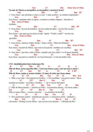 Gm A7 Dm (Fim: Gm-A7-Dm)
No mar de Maria eu mergulhei, eu mergulhei e encontrei Jesus!
Gm Dm A7 Dm D7
1 - Esse Jesus / que abranda o vento e o mar / e sabe acalmar / as minhas tempestades /
Gm Dm A7
Esse Jesus, / andando sobre as águas / curando as minhas mágoas, / dizendo só
Dm (Gm-A7-Dm)
verdades.
Gm Dm A7 Dm D7
2 - Esse Jesus / do mar da Galiléia / me faz mudar de idéia, / me faz feliz na dor /
Gm Dm A7
Esse Jesus, / que quer que eu deixe a rede / repete: "Vinde e vede!" / me faz seu
Dm (Gm-A7-Dm)
pescador.
Gm Dm A7 Dm D7
3 - Esse Jesus / chamou André, Simão / Tiago e João, / filhos de Zebedeu /
Gm Dm A7 Dm (Gm-A7-Dm)
Esse Jesus / nascido de Maria / que está na Eucaristia / também me escolheu.
Gm Dm A7 Dm D7
4 - Esse Jesus / que deu a mão a Pedro / quando este teve medo / e a fé quase perdida /
Gm Dm A7 Dm (Gm-A7-Dm)
Esse Jesus / que prova a minha fé / no meu Genesaré, / o mar da minha vida.
1713. RAINHA DA PAZ (Adoremos 96)
D A7 Bm D7 G A7 D A
Mãe de Deus, nossa querida Mãe, / Você nos trouxe a paz, você nos traz o amor. /
D A7 Bm D7 G A7 D C-D7
Mãe de Deus, ensine a sermos irmãos / E amar do jeito que Jesus amou.
G A7 F# Bm Em A7 D Bm Em
1 - Mãe, a sua vida / foi resposta ao Criador, / e foi escolhida / pra gerar o amor. / Deus
A7 F#7 Bm G Em A7
mandou ao mundo / seu Filho, o Senhor, / ele é o nosso Salvador!
G A7 F# Bm Em A7 D Bm
2 - Mãe do Deus menino, / ensinou ao Filho / os primeiros passos, / fez Jesus andar. /
Em A7 F# Bm G Em A7
Olha os nosso filhos, / ensine a mostrar / os caminhos do Senhor.
G A7 F# Bm Em A7 D
3 - Nós cantaremos juntos / pedindo paz na terra / e rezaremos muito / pedindo a
Bm Em A7 F# Bm G Em A7
conversão. / Protege os teus filhos / que ouvem com atenção, / ó Rainha da Paz!
459
 