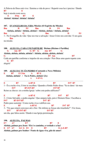 A Palavra de Deus está viva / Ilumina a vida do povo / Repartir essa luz é preciso / Dando
B7 E
hoje à missão rosto novo.
E F#m B7 E
Aleluia! Aleluia! Aleluia! Aleluia!
187. EVANGELHO DA VIDA Missões (O Espírito da Missão)
Bm D F# Bm D F# Bm
Aleluia, aleluia / Aleluia, aleluia! / Aleluia, aleluia / Aleluia, aleluia!
Bm G Bm D F#
1 - No Evangelho da vida / Que nos traz a salvação / Jesus Cristo nos convida / E nos guia
Bm
na missão.
188. ALELUIA, CADA UM PARTILHE Dízimo (Dízimo é Partilha)
G Am D7 G D7 G Am D7 G
Aleluia, aleluia, aleluia, aleluia! / Aleluia, aleluia, aleluia, aleluia!
G D7 Am D7
Cada um partilhe conforme o impulso do seu coração / Pois Deus ama quem reparte com
G D7
alegria!
189. ALELUIA! TU ÉS PEDRO (Cantando o Novo Milênio)
E B7 E C#m A B7 E
Aleluia, aleluia! / Tu és Pedro, aleluia! (2x)
A E-B7-E)
...................................................................................................................................................
E B7 A-B7-E B7 F#7 B7
1 - És a rocha viva, Cristo te escolheu / Quando a Simão Pedro disse: "Eu te darei / do meu
F#7 B7-F#7-B7 F#7 B7
Reino as chaves: eis a minha Igreja / sobre esta pedra edificarei!"
E B7 A-B7-E B7 F#7 B7
2 - Cristo Salvador, a pedra angular / Que ampara tudo, pois é Homem Deus / Escolheu a
F#7 B7-F#7-B7 F#7 B7
Pedro para sustentar / Como rocha viva o edifício seu.
E B7 A-B7-E B7 F#7 B7
3 - "Eis que estarei convosco até o fim / Do inferno as forças não triunfarão!" / Foi Jesus,
F#7 B7-F#7-B7 F#7 B7
um dia, que falou assim / Dando à sua Igreja perenização.
190. ALELUIA, PALMAS
E7 A7 E7 B7 E
Aleluia, palmas pra Jesus / Ele é o caminho, a verdade e a luz!
E E7 A7 G# G F# E B7 E-A-E-B7
Aleluia, palmas pro Senhor / Fonte de água viva, pão de amor!
46
 