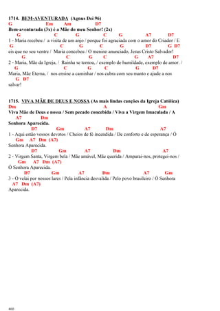 1714. BEM-AVENTURADA (Agnus Dei 96)
G Em Am D7
Bem-aventurada (3x) é a Mãe do meu Senhor! (2x)
G C G C G A7 D7
1 - Maria recebeu / a visita de um anjo / porque foi agraciada com o amor do Criador / E
G C G C G D7 G D7
eis que no seu ventre / Maria concebeu / O menino anunciado, Jesus Cristo Salvador!
G C G C G A7 D7
2 - Maria, Mãe da Igreja, / Rainha se tornou, / exemplo de humildade, exemplo de amor. /
G C G C G D7
Maria, Mãe Eterna, / nos ensine a caminhar / nos cubra com seu manto e ajude a nos
G D7
salvar!
1715. VIVA MÃE DE DEUS E NOSSA (As mais lindas canções da Igreja Católica)
Dm A Gm
Viva Mãe de Deus e nossa / Sem pecado concebida / Viva a Virgem Imaculada / A
A7 Dm
Senhora Aparecida.
D7 Gm A7 Dm A7
1 - Aqui estão vossos devotos / Cheios de fé incendida / De conforto e de esperança / Ó
Gm A7 Dm (A7)
Senhora Aparecida.
D7 Gm A7 Dm A7
2 - Virgem Santa, Virgem bela / Mãe amável, Mãe querida / Amparai-nos, protegei-nos /
Gm A7 Dm (A7)
Ó Senhora Aparecida.
D7 Gm A7 Dm A7 Gm
3 - Ó velai por nossos lares / Pela infância desvalida / Pelo povo brasileiro / Ó Senhora
A7 Dm (A7)
Aparecida.
460
 