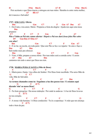 D F#m Bm-G A7 D F#m Bm-G
Pois aceitaste o que Deus traçou e entregou em tuas mãos / Bendita és entre outra mulher,
A7 Bb-A7
de ti nasceu o Salvador!
1727. EM CANÁ Oferta
Dm Gm C7 F Gm A7 Dm A7
1 - Em Caná, o teu amor, Maria / Preparou a festa da alegria / Ajuda-nos aqui esta mesa
Dm
preparar:
C7 F C7 F Gm F A7
Pão e Vinho ao Pai nós vamos ofertar / Depois o Pai nos dará Jesus feito Pão sobre
D7 Gm-Dm-A7-Dm-A7
este altar!
Dm Gm C7 F Gm A7
2 - É no lar, na escola, em toda parte / Que este Pão se faz e se reparte / Se amo e faço o
Dm A7 Dm
bem tenho mais pra oferecer.
Dm Gm C7 F Gm
3 - Vem, ó Mãe, prepara a nossa oferta / Por tuas mãos será a comida certa / E assim
A7 Dm A7 Dm
cantamos nós todo o amor que Deus nos tem.
1728. MARIA PURA E SANTA (Mãe de Deus)
C C7 F C
1 - Maria pura e Santa / Aos olhos do Senhor / Por Deus foste escolhida / Pra seres Mãe da
G C C7
vida, Mãe do Salvador.
F C A7 Dm
Ao sermos chamados como tu / Seguimos a luz dos passos teus / E estamos aqui
G C (C7)
dizendo 'sim' ao nosso Deus!
G C C7 F C G
2 - Tu foste peregrina / Da nossa redenção / Por onde tu andavas / A luz de Deus levavas
C (C7)
no teu coração.
G C C7 F C G
3 - A nossa vida humana / A Deus conduzirás / Tu és a esperança / A mão que nos alcança
C (C7)
todo o bem da paz.
465
 