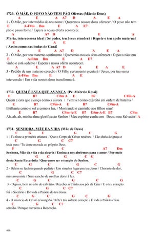 1729. Ó MÃE, O POVO NÃO TEM PÃO Ofertas (Mãe de Deus)
A E A A7 D A E A
1 - Ó Mãe, por intermédio do teu nome / Queremos nossos dons oferecer / O povo não tem
E A-F#m Bm E A E7
pão e passa fome / Espera a nossa oferta acontecer.
A A7 D E A
Maria, intercessora ideal / Se pedes, teu Jesus atenderá / Repete o teu apelo maternal
E A E
/ Assim como nas bodas de Caná!
A E A A7 D A E A
2 - Ó Mãe, por teu materno sentimento / Queremos nossos dons oferecer / O povo não tem
E A-F#m Bm E A E7
vinho e está sedento / Espera a nossa oferta acontecer.
A E A A7 D A E A E
3 - Pedido de um materno coração / O Filho certamente escutará / Jesus, por tua santa
A-F#m Bm E A E
intercessão / Em vida nossos dons transformará.
1730. QUEM É ESTA QUE AVANÇA (Pe. Marcelo Rossi)
E B7 C#m A E B7 C#m-A
Quem é esta que avança como a aurora / Temível como exército em ordem de batalha /
E B7 C#m-A E B7 C#m-A
Brilhante como o sol e como a lua, / Mostrando o caminho aos filhos seus!
E B7 C#m-A-E B7 C#m-A-E B7 C#m
Ah, ah, ah, minha alma glorifica ao Senhor / Meu espírito exulta em Deus, meu Salvador! A
1731. SENHORA, MÃE DA VIDA (Mãe de Deus)
C G C G C G
1 - Tu foste a primeira criatura / Que o Corpo de Cristo recebeu / Tão cheia de graça e
C G C C7
toda pura / Tu deste morada ao próprio Deus.
F C A7 Dm
Senhora, Mãe da vida e da alegria / Ensina a nos abrirmos para o amor / Por meio
G C G C G
desta Santa Eucaristia / Queremos ser o templo do Senhor.
C G C G C G
2 - Belém se fechou quando pediste / Um simples lugar pra teu Jesus / Choraste de dor,
C G C C7
mas assumiste / Num rancho de ovelhas deste à luz.
C G C G C G
3 - Depois, bem no alto do calvário / Recebes o Cristo aos pés da Cruz / E o teu coração
C G C C7
foi o Sacrário / De toda a Paixão do teu Jesus.
C G C G C G
4 - O anuncio de Cristo ressurgido / Refez teu sofrido coração / E toda a Paixão criou
C G C C7
sentido / Porque mereceu a Redenção.
466
 