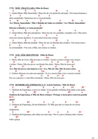 1732. MÃE IMACULADA (Mãe de Deus)
A E A D A
1 - Santa Maria, Mãe Imaculada / Deus fez de vós portal da salvação / Em nossa humana e
E A E A
dura caminhada / Queremos ter a vossa proteção.
A D A E A D A
Ave Maria, Imaculada / Mãe e Rainha de todos os cristãos / Ave Maria, Imaculada /
E A
Dai-nos a bênção e a vossa proteção!
A E A D A
2 - Santa Maria, Mãe dos peregrinos / Deus fez de vós caminho, exemplo e luz / Dai rumo
E A E A
certo aos nossos destinos / E com amor levai-nos a Jesus.
A E A D A
3 - Santa Maria, Mãe da unidade / Deus fez de vós Rainha dos cristãos / Em nossa casa e
E A E A
na comunidade / Vós sois a Mãe, nós somos os irmãos.
1733. AVE, MÃE DOS POVOS (Mãe de Deus)
D Em A7
1 - Maria, Mãe de Cristo, Mãe de todos os cristãos / Ensina a sermos sempre mais amigos
D D7 G D A7 D
e irmãos / Maria, Mãe dos povos, tua bênção lhes darás / Maria, Mãe da nossa paz!
D A7 D A7 D
Ave, Mãe dos povos, não importa a cor / Ave, Mãe da vida, Mãe do nosso amor.
D Em A7 D
2 - Embora diferente em cada uma aparição / Tu és a mesma Mãe e tens o mesmo coração
D7 G D A7 D
Por isso cada povo e cada filho entenderás / Maria, Mãe da nossa paz.
1734. SENHORA DA ESPERANÇA (J. Acácio Santana - Mãe de Deus)
E B7 E A E F# B7
1 - Senhora da Esperança, o povo te saúda / Com grande confiança hoje pede a tua ajuda.
E A B7 E B7 A
Senhora da Esperança, ó Mãe de Deus criança / Protege o nosso povo com teu grande
B7 E
amor!
E B7 E A E F#
2 - Senhora da Esperança, divina Padroeira / És Mãe que não se cansa de ser nossa
B7
medianeira.
E B7 E A E F#
3 - Senhora da Esperança, não olhas cor nem raça / Por ti o povo alcança todo o bem e
B7
toda a graça.
467
 