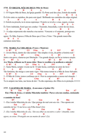 1735. Ó VIRGEM, MÃE DE DEUS (Mãe de Deus)
A D E A D E A
1 - Ó Virgem Mãe de Deus, da Igreja guardiã / És Porta azul dos céus, Estrela da manhã
D A D E A
És Lírio entre os espinhos, tão pura sem igual / Brilhando nos caminhos da culpa original.
A D E A D E A
2- Estrela na procela, tu és nossa esperança / O porto se revela e a nau, segura, avança
D A D E A
És Torre inabalada, Farol que nos conduz / Trazendo, Imaculada, o amor do teu Jesus.
A D E A D E
3 - A culpa onipresente não mancha a tua aurora / Venceste a vil serpente, protege-nos
A D A
agora / És Mãe, Esposa e Filha do Deus que é Uno e Trino / Tão grande maravilha
D E A
cantamos neste hino.
1736. MARIA NA VIDA REAL (Vozes e Mantras)
E B7 E C# F#m A E F#7 B7
1 - Jovem Maria, dentro da vida normal / Tão simples vivias, do pobre a história real /
E A B7 C#m E B7 E
Junto a teu povo, clamavas por libertação / Teu grande desejo, ao Pai se tornava oração.
E B7 A E B7 A B7 E
Ave Maria, trilhaste na fé nosso chão / Deus te escolhia e tu acolheste a missão!
E B7 E C# F#m A E F#7 B7
2 - Santa Maria, sempre viveste na fé / E tudo fazias, confiante no amor de Javé /
E A B7 C#m E B7 E
Tão feminina, tão meiga e com tanto vigor / Não temes tornar-te a Mãe de Jesus Salvador.
E B7 E C# F#m A E F#7 B7
3 - Ó Mãe de Cristo, temos confiança em ti / Pois tu compreendes a nossa real situação /
E A B7 C#m E B7 E
Tu és amparo nas lutas, nas horas de dor / Tu dás esperança, dos filhos tu és proteção.111111
1737. VALSINHA DE MARIA (Louvemos o Senhor IX)
D Em A7 D Em A7
Ela é Mãe de Jesus, e é minha Mãezinha também / Para o céu nos conduz, ensinando
D
o caminho do bem!
D7 G Gm D Bm
1 - Ela é minha Mãezinha do céu / Que protege do mal com seu véu / Nos aponta um
Em A7 D
caminho de luz / E me leva a seu Filho Jesus! (2x)
D7 G Gm D Bm
2 - Ela é minha Mãezinha do céu, / Em seu olhar eu encontro o calor / Amanhã, como
Em A7 D
agora, eu estou / Protegido em seu manto de amor! (2x)
468
 