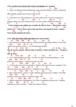 1738. O POVO TE CHAMA DE NOSSA SENHORA (Pe. Zezinho)
C G Dm
1 - O povo te chama de Nossa Senhora por causa de Nosso Senhor / O povo te chama de
G C G
Mãe e Rainha, porque Jesus Cristo é o Rei do céu.
C C7 F
2 - E por não te ver como desejaria, te vê com os olhos da fé / Por isso coroamos tua
C Am Dm C Dm G C
imagem, Maria, por seres a Mãe de Jesus / Por seres a Mãe e Rainha de todos nós.
C7 F C Am Dm G
Como é bonita uma religião que se lembra da Mãe de Jesus / Mais bonito é saber
C C7 F C7 Am
quem tu és! / Não és deusa, não és mais que Deus, mas depois de Jesus, o Senhor /
Dm G C
Neste mundo ninguém foi maior...
1739. MÃE DO TERCEIRO MUNDO (Jesus nosso Irmão)
D F#m Bm D7 G Em A7 D
1 - Irmã peregrina de todos os pobres / Mulher profetiza dos pobres libertos / Com todos
F#m Bm D7 G A7 D
aqueles que seguem a Cristo / A ti nós chamamos de Mãe.
D G A7-D D7 G A7 D Bm Em
Mãe do terceiro mundo / Mãe de todos os homens / Todos são filhos teus / Porque és
A7 D
Mãe de Deus!
D F#m Bm D7 G Em A7 D
2 - A ti, ó Maria pedimos que fales / A Cristo, teu Filho, de nossos problemas / A sua
F#m Bm D7 G A7 D
pobreza se torne riqueza / Riqueza de vida e de amor.
D F#m Bm D7 G Em A7
3 - A Cristo que morre na Cruz salvadora / Suplica, Maria, por nós que o seguimos / Por
D F#m Bm D7 G A7 D
tantos que lutam, por serem libertos / Saibamos viver e morrer.
D F#m Bm D7 G Em A7 D
4 - Que a todos devore, a fome e a sede / Daquela justiça que salva e redime / Teu Filho
F#m Bm D7 A7 D
derrube os muros que isolam / Possamos unidos viver.
D F#m Bm D7 G Em A7 D
5 - Mulher campesina e trabalhadora / De Cristo o Evangelho ensina-nos ler / Também
F#m Bm D7 G A7 D
traduzido na vida e nas obras / Então nós seremos cristãos.
469
 