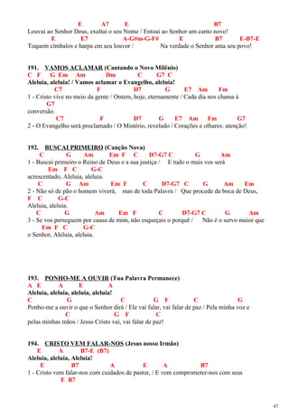 E A7 E B7
Louvai ao Senhor Deus, exaltai o seu Nome / Entoai ao Senhor um canto novo!
E E7 A-G#m-G-F# E B7 E-B7-E
Toquem címbalos e harpa em seu louvor / Na verdade o Senhor ama seu povo!
191. VAMOS ACLAMAR (Cantando o Novo Milênio)
C F G Em Am Dm C G7 C
Aleluia, aleluia! / Vamos aclamar o Evangelho, aleluia!
C7 F D7 G E7 Am Fm
1 - Cristo vive no meio da gente / Ontem, hoje, eternamente / Cada dia nos chama à
G7
conversão.
C7 F D7 G E7 Am Fm G7
2 - O Evangelho será proclamado / O Mistério, revelado / Corações e olhares: atenção!
192. BUSCAI PRIMEIRO (Canção Nova)
C G Am Em F C D7-G7 C G Am
1 - Buscai primeiro o Reino de Deus e a sua justiça / E tudo o mais vos será
Em F C G-C
acrescentado, Aleluia, aleluia.
C G Am Em F C D7-G7 C G Am Em
2 - Não só de pão o homem viverá, mas de toda Palavra / Que procede da boca de Deus,
F C G-C
Aleluia, aleluia.
C G Am Em F C D7-G7 C G Am
3 - Se vos perseguem por causa de mim, não esqueçais o porquê / Não é o servo maior que
Em F C G-C
o Senhor, Aleluia, aleluia.
193. PONHO-ME A OUVIR (Tua Palavra Permanece)
A E A E A
Aleluia, aleluia, aleluia, aleluia!
C G C G F C G
Ponho-me a ouvir o que o Senhor dirá / Ele vai falar, vai falar de paz / Pela minha voz e
C G F C
pelas minhas mãos / Jesus Cristo vai, vai falar de paz!
194. CRISTO VEM FALAR-NOS (Jesus nosso Irmão)
E A B7-E (B7)
Aleluia, aleluia, Aleluia!
E B7 A E A B7
1 - Cristo vem falar-nos com cuidados de pastor, / E vem comprometer-nos com seus
E B7
47
 