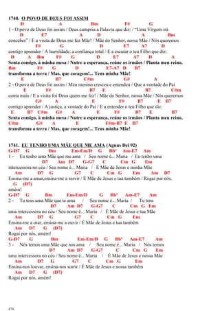 1740. O POVO DE DEUS FOI ASSIM
D A Bm F# G
1 - O povo de Deus foi assim / Deus cumpriu a Palavra que diz: / “Uma Virgem irá
D E7 A D A Bm
conceber” / E a visita de Deus me fez Mãe! / Mãe do Senhor, nossa Mãe / Nós queremos
F# G D E7 A7 D
contigo aprender / A humildade, a confiança total / E a escutar o teu Filho que diz:
D A Bm F# G D E7 A7 D A
Senta comigo, à minha mesa / Nutre a esperança, reúne os irmãos / Planta meu reino,
Bm F# G D E7-A7 D B7
transforma a terra / Mas, que coragem!... Tens minha Mãe!
E B7 C#m G# A
2 - O povo de Deus foi assim / Meu menino cresceu e entendeu / Que a vontade do Pai
E F# B7 E B7 C#m
conta mais / E a visita foi Deus quem me fez! / Mãe do Senhor, nossa Mãe / Nós queremos
G# A E F# B7 E B7
contigo aprender / A justiça, a vontade do Pai / E a entender o teu Filho que diz:
E B7 C#m G# A E F# B7 E B7
Senta comigo, à minha mesa / Nutre a esperança, reúne os irmãos / Planta meu reino,
C#m G# A E F#m-B7 E B7
transforma a terra / Mas, que coragem!... Tens minha Mãe!
1741. EU TENHO UMA MÃE QUE ME AMA (Agnus Dei 92)
G-D7 G Bm Em-Em/D G Bbº Am-E7 Am
1 - Eu tenho uma Mãe que me ama / Seu nome é... Maria / Eu tenho uma
D7 Am D7 G-G7 C Cm G Em
intercessora no céu / Seu nome é... Maria / É Mãe de Jesus e minha Mãe
Am D7 G G7 C Cm G Em Am D7
Ensina-me a amar,ensina-me a servir / É Mãe de Jesus e tua também / Rogai por nós,
G (D7)
amém!
G-D7 G Bm Em-Em/D G Bbº Am-E7 Am
2 - Tu tens uma Mãe que te ama / Seu nome é... Maria / Tu tens
D7 Am D7 G-G7 C Cm G Em
uma intercessora no céu / Seu nome é... Maria / É Mãe de Jesus e tua Mãe
Am D7 G G7 C Cm G Em
Ensina-me a orar, ensina-me a ouvir / É Mãe de Jesus e tua também
Am D7 G (D7)
Rogai por nós, amém!
G-D7 G Bm Em-Em/D G Bbº Am-E7 Am
3 - Nós temos uma Mãe que nos ama / Seu nome é... Maria / Nós temos
D7 Am D7 G-G7 C Cm G Em
uma intercessora no céu / Seu nome é... Maria / É Mãe de Jesus e nossa Mãe
Am D7 G G7 C Cm G Em
Ensina-nos louvar, ensina-nos sorrir / É Mãe de Jesus e nossa também
Am D7 G (D7)
Rogai por nós, amém!
470
 