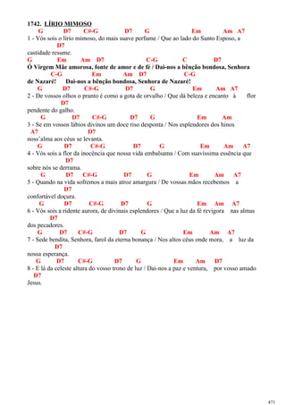 1742. LÍRIO MIMOSO
G D7 C#-G D7 G Em Am A7
1 - Vós sois o lírio mimoso, do mais suave perfume / Que ao lado do Santo Esposo, a
D7
castidade resume.
G Em Am D7 C-G C D7
Ó Virgem Mãe amorosa, fonte de amor e de fé / Dai-nos a bênção bondosa, Senhora
C-G Em Am D7 C-G
de Nazaré! Dai-nos a bênção bondosa, Senhora de Nazaré!
G D7 C#-G D7 G Em Am A7
2 - De vossos olhos o pranto é como a gota de orvalho / Que dá beleza e encanto à flor
D7
pendente do galho.
G D7 C#-G D7 G Em Am
3 - Se em vossos lábios divinos um doce riso desponta / Nos esplendores dos hinos
A7 D7
noss’alma aos céus se levanta.
G D7 C#-G D7 G Em Am A7
4 - Vós sois a flor da inocência que nossa vida embalsama / Com suavíssima essência que
D7
sobre nós se derrama.
G D7 C#-G D7 G Em Am A7
5 - Quando na vida sofremos a mais atroz amargura / De vossas mãos recebemos a
D7
confortável doçura.
G D7 C#-G D7 G Em Am A7
6 - Vós sois a ridente aurora, de divinais esplendores / Que a luz da fé revigora nas almas
D7
dos pecadores.
G D7 C#-G D7 G Em Am A7
7 - Sede bendita, Senhora, farol da eterna bonança / Nos altos céus onde mora, a luz da
D7
nossa esperança.
G D7 C#-G D7 G Em Am D7
8 - E lá da celeste altura do vosso trono de luz / Dai-nos a paz e ventura, por vosso amado
D7
Jesus.
471
 