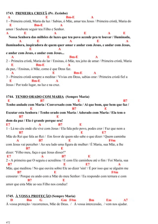 1743. PRIMEIRA CRISTÃ (Pe. Zezinho)
A E Bm-E A
1 - Primeira cristã, Maria da luz / Sabias, ó Mãe, amar teu Jesus / Primeira cristã, Maria do
E Bm-E A
amor / Soubeste seguir teu Filho e Senhor.
A E A E A E
Nossa Senhora das milhões de luzes que teu povo acende pra te louvar / Iluminada,
A E A E A
iluminadora, inspiradora de quem quer amar e andar com Jesus, e andar com Jesus,
E A
e andar com Jesus, e andar com Jesus...
A E Bm-E A
2 – Primeira cristã, Maria do lar / Ensinas, ó Mãe, teu jeito de amar / Primeira cristã, Maria
E Bm-E A
da paz, / Ensinas, ó Mãe, como é que Deus faz.
A E Bm-E A
3 - Primeira cristã sempre a meditar / Vivias em Deus, sabias orar / Primeira cristã fiel a
E Bm-E A
Jesus / Por todo lugar, na luz e na cruz.
1744. TENHO ORADO COM MARIA (Sempre Maria)
E B7 E B7
Tenho andado com Maria / Conversado com Maria / Ai que bom, que bem que faz /
E B7 E
Escutar esta Senhora / Tenho orado com Maria / Adorado com Maria / Ela tem o
B7 E
dom da paz / Ela é grande porque ora!
E7 A B7 E
1 - Lá no céu onde ela vive com Jesus / Ela fala pelo povo, podes crer / Faz que nem a
B7 E E7
Mãe do Rei que fala ao Rei / Em favor de quem não sabe o que dizer / Quem caminha
A B7 E F#m
com Jesus vai perceber / Ao seu lado uma figura de mulher / É Maria, sua Mãe, a lhe
B7 E
dizer: "Filho meu, faça o que Jesus disser!"
E7 A B7 E
2 - A primeira que O seguiu e acreditou / E com Ele caminhou até o fim / Foi Maria, sua
B7 E E7 A
Mãe, que meditou / No que ouvira sobre Ele ao dizer 'sim' / É por isso que se alguém me
B7 E F#m
censurar / Porque eu ando com a Mãe do meu Senhor / Eu respondo com ternura e com
B7 E
amor que esta Mãe ao seu Filho nos conduz!
1745. À VOSSA PROTEÇÃO (Sempre Maria)
D Bm G Gm F#m Bm Em A7
À vossa proteção / recorremos, Mãe de Deus. / À vossa intercessão, / vem nos ajudar.
472
 
