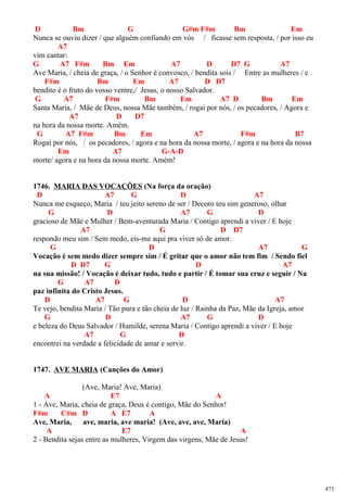 D Bm G G#m F#m Bm Em
Nunca se ouviu dizer / que alguém confiando em vós / ficasse sem resposta, / por isso eu
A7
vim cantar:
G A7 F#m Bm Em A7 D D7 G A7
Ave Maria, / cheia de graça, / o Senhor é convosco, / bendita sois / Entre as mulheres / e
F#m Bm Em A7 D D7
bendito é o fruto do vosso ventre,/ Jesus, o nosso Salvador.
G A7 F#m Bm Em A7 D Bm Em
Santa Maria, / Mãe de Deus, nossa Mãe também, / rogai por nós, / os pecadores, / Agora e
A7 D D7
na hora da nossa morte. Amém.
G A7 F#m Bm Em A7 F#m B7
Rogai por nós, / os pecadores, / agora e na hora da nossa morte, / agora e na hora da nossa
Em A7 G-A-D
morte/ agora e na hora da nossa morte. Amém!
1746. MARIA DAS VOCAÇÕES (Na força da oração)
D A7 G D A7
Nunca me esqueço, Maria / teu jeito sereno de ser / Decoro teu sim generoso, olhar
G D A7 G D
gracioso de Mãe e Mulher / Bem-aventurada Maria / Contigo aprendi a viver / E hoje
A7 G D D7
respondo meu sim / Sem medo, eis-me aqui pra viver só de amor.
G D A7 G
Vocação é sem medo dizer sempre sim / É gritar que o amor não tem fim / Sendo fiel
D D7 G D A7
na sua missão! / Vocação é deixar tudo, tudo e partir / É tomar sua cruz e seguir / Na
G A7 D
paz infinita do Cristo Jesus.
D A7 G D A7
Te vejo, bendita Maria / Tão pura e tão cheia de luz / Rainha da Paz, Mãe da Igreja, amor
G D A7 G D
e beleza do Deus Salvador / Humilde, serena Maria / Contigo aprendi a viver / E hoje
A7 G D
encontrei na verdade a felicidade de amar e servir.
1747. AVE MARIA (Canções do Amor)
(Ave, Maria! Ave, Maria)
A E7 A
1 - Ave, Maria, cheia de graça, Deus é contigo, Mãe do Senhor!
F#m C#m D A E7 A
Ave, Maria, ave, maria, ave maria! (Ave, ave, ave, Maria)
A E7 A
2 - Bendita sejas entre as mulheres, Virgem das virgens, Mãe de Jesus!
473
 