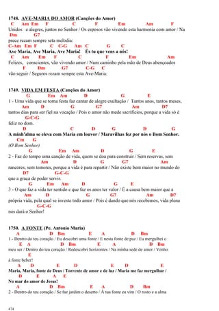 1748. AVE-MARIA DO AMOR (Canções do Amor)
C Am Em F C F Em Am F
Unidos e alegres, juntos no Senhor / Os esposos vão vivendo esta harmonia com amor / Na
Dm G7
prece rezam sempre seta melodia:
C-Am Em F C C-G Am C G C
Ave Maria, Ave Maria, Ave Maria! És tu que vens a nós!
C Am Em F C F Em Am
Felizes, conscientes, vão vivendo amor / Num caminho pela mão de Deus abençoados
F Dm G7 C-G C
vão seguir / Seguros rezam sempre esta Ave-Maria:
1749. VIDA EM FESTA (Canções do Amor)
G Em Am D G E
1 - Uma vida que se torna festa faz cantar de alegre exultação / Tantos anos, tantos meses,
Am D G G7 Am D7
tantos dias para ser fiel na vocação / Pois o amor não mede sacrifícios, porque a vida só é
G-C-G
feliz no dom.
D C D G D G
A minh'alma se eleva com Maria em louvor / Maravilhas fez por nós o Bom Senhor.
Cm G
(O Bom Senhor)
G Em Am D G E
2 - Faz do tempo uma canção de vida, quem se doa para construir / Sem reservas, sem
Am D G G7 Am
rancores, sem temores, porque a vida é para repartir / Não existe bem maior no mundo do
D7 G-C-G
que a graça de poder servir.
G Em Am D G E
3 - O que faz a vida ter sentido e que faz os anos ter valor / É a causa bem maior que a
Am D G G7 Am D7
própria vida, pela qual se investe todo amor / Pois é dando que nós recebemos, vida plena
G-C-G
nos dará o Senhor!
1750. A FONTE (Pe. Antonio Maria)
A D Bm E A D Bm
1 - Dentro do teu coração / Eu descobri uma fonte / E nesta fonte de paz / Eu mergulhei o
E A D Bm E A D Bm
meu ser / Dentro do teu coração / Redescobri horizontes / Na minha sede de amor / Venho
E
à fonte beber!
A D E D E D E
Maria, Maria, fonte de Deus / Torrente de amor e de luz / Maria me faz mergulhar /
D E A E
No mar do amor de Jesus!
A D Bm E A D Bm
2 - Dentro do teu coração / Se faz jardim o deserto / À tua fonte eu vim / O rosto e a alma
474
 