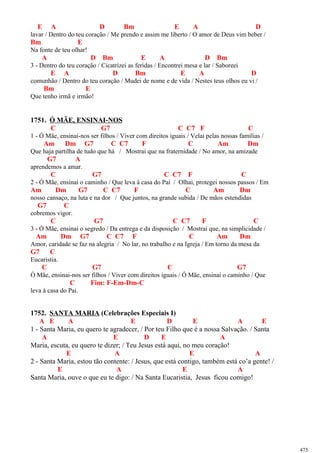 E A D Bm E A D
lavar / Dentro do teu coração / Me prendo e assim me liberto / O amor de Deus vim beber /
Bm E
Na fonte de teu olhar!
A D Bm E A D Bm
3 - Dentro do teu coração / Cicatrizei as feridas / Encontrei mesa e lar / Saboreei
E A D Bm E A D
comunhão / Dentro do teu coração / Mudei de nome e de vida / Nestes teus olhos eu vi /
Bm E
Que tenho irmã e irmão!
1751. Ó MÃE, ENSINAI-NOS
C G7 C C7 F C
1 - Ó Mãe, ensinai-nos ser filhos / Viver com direitos iguais / Velai pelas nossas famílias /
Am Dm G7 C C7 F C Am Dm
Que haja partilha de tudo que há / Mostrai que na fraternidade / No amor, na amizade
G7 A
aprendemos a amar.
C G7 C C7 F C
2 - Ó Mãe, ensinai o caminho / Que leva à casa do Pai / Olhai, protegei nossos passos / Em
Am Dm G7 C C7 F C Am Dm
nosso cansaço, na luta e na dor / Que juntos, na grande subida / De mãos estendidas
G7 C
cobremos vigor.
C G7 C C7 F C
3 - Ó Mãe, ensinai o segredo / Da entrega e da disposição / Mostrai que, na simplicidade /
Am Dm G7 C C7 F C Am Dm
Amor, caridade se faz na alegria / No lar, no trabalho e na Igreja / Em torno da mesa da
G7 C
Eucaristia.
C G7 C G7
Ó Mãe, ensinai-nos ser filhos / Viver com direitos iguais / Ó Mãe, ensinai o caminho / Que
C Fim: F-Em-Dm-C
leva à casa do Pai.
1752. SANTA MARIA (Celebrações Especiais I)
A E A E D E A E
1 - Santa Maria, eu quero te agradecer, / Por teu Filho que é a nossa Salvação. / Santa
A E D E A
Maria, escuta, eu quero te dizer; / Teu Jesus está aqui, no meu coração!
E A E A
2 - Santa Maria, estou tão contente: / Jesus, que está contigo, também está co’a gente! /
E A E A
Santa Maria, ouve o que eu te digo: / Na Santa Eucaristia, Jesus ficou comigo!
475
 