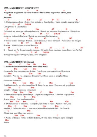 1753. MAGNIFICAT, MAGNIFICAT
D A D A
Magnificat, magnificat, é o canto de amor / Minha alma engrandece a Deus, meu
D
Salvador.
D Em A7 D D7 G
1 - Canta coração, alegre e feliz, / Com gratidão a Deus bendiz. / Canta coração, alegre e feliz, /
D A7 D-G-D
Com gratidão a Deus bendiz.
D Em A7 D
2 - Santo é seu nome que está em toda a terra. / Puro é seu amor que alegria encerra. / Santo é seu
D7 G D A7 D-G-D
nome que está em toda a terra. / Puro é seu amor que alegria encerra.
D Em A7 D D7
3 - Nossa união é o milagre de amor / Vindo de Jesus, o nosso Salvador. / Nossa união é o milagre
G D A7 D-G-D
de amor / Vindo de Jesus, o nosso Salvador.
D Em A7 D D7
4 - Deus é um Pai fiel, de ninguém esquece / Obrigado, Deus, ouve esta prece./Deus é um Pai fiel,
G D A7 D-G-D
de ninguém esquece / Obrigado, Deus, ouve esta prece.
1754. MAGNIFICAT (Gelineau)
Dm C Gm Bb Dm
O Senhor fez em mim maravilhas, Santo é seu Nome!
Dm Gm Dm C
1 - A minha alma engrandece ao Senhor / E se alegrou o meu espírito em Deus, meu
Dm Gm Dm C
Salvador, / Pois Ele viu a pequenez de sua serva, / Desde agora as gerações hão de
Dm
chamar-me de bendita.
Dm Gm Dm C Dm Gm
2 - O Poderoso fez por mim maravilhas / E Santo é o seu nome. / Seu amor, de geração em
Dm C Dm
geração, / Chega a todos que o respeitam.
Dm Gm Dm C Dm Gm
3 - Demonstrou o poder de seu braço, / Dispersou os orgulhosos. / Derrubou os poderosos
Dm C Dm
de seus tronos, / E os humildes exaltou.
Dm Gm Dm C Dm Gm
4 - De bens saciou os famintos, / E despediu, sem nada, os ricos. / Acolheu Israel, seu
Dm C Dm Gm Dm
servidor, / Fiel ao seu amor. / Como havia prometido aos nossos Pais / Em favor de
C Dm
Abraão e de seus filhos, para sempre.
Dm Gm Dm C
5 - Glória ao Pai e ao Filho e ao Santo Espírito, / Como era no princípio, agora e sempre.
Dm
Amém.
476
 