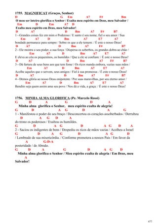 1755. MAGNIFICAT (Graças, Senhor)
D G Em A7 F# Bm
O meu ser inteiro glorifica o Senhor / Exulta meu espírito em Deus, meu Salvador /
Em D Em A7 D
Exulta meu espírito em Deus, meu Salvador!
D A7 D Bm A7 F# B7
1 - Grandes coisas fez em mim o Poderoso / E santo é seu nome, fiel o seu amor / Sua
Em A7 D Bm A7 E7 A7
bondade permanece para sempre / Sobre os que a ele temem: / É este o nosso Deus!
D A7 D Bm A7 F# B7
2 - Ele mostra o seu poder, a sua força / Dispersa os soberbos, os grandes dobra ao chão /
Em A7 D Bm A7 E7 A7
E eleva ao céu os pequeninos, os humildes / Que a ele se confiam: / É este o nosso Deus!
D A7 D Bm A7 F# B7
3 - Dá fartura de seus bens aos que tem fome / Os ricos manda embora, vazias suas mãos /
Em A7 D Bm A7 E7 A7
Acolhe aqueles que o servem, seus amigos / Fiel à sua promessa: / É este o nosso Deus!
D A7 D Bm A7 F# B7
4 - Demos glória ao nosso Deus onipotente / Por suas maravilhas, por seu eterno amor /
Em A7 D Bm A7 E7 A7
Bendito seja quem assim ama seu povo / Nos dá a vida, a graça: / É este o nosso Deus!
1756. MINHA ALMA GLORIFICA (Pe. Marcelo Rossi)
G D A G D A
Minha alma glorifica o Senhor, meu espírito exulta de alegria!
G D A G D A G
1 - Manifestou o poder do seu braço / Desconcertou os corações assoberbados / Derrubou
D A G D A
do trono os poderosos / Exaltou os humildes.
G D A G D A G D A
2 - Saciou os indigentes de bens / Despediu os ricos de mãos vazias / Acolheu a Israel
G D A G D A G D
/ Lembrado de sua misericórdia. / Conforme prometera a nossos Pais / Em favor da
A G-D-A
posteridade / de Abraão.
G D A G D A G D
Minha alma glorifica o Senhor / Meu espírito exulta de alegria / Em Deus, meu
A
Salvador!
477
 