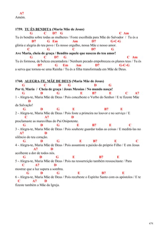 A7
Amém.
1759. TU ÉS BENDITA (Maria Mãe de Jesus)
G C D7 G C Am
Tu és bendita sobre todas as mulheres / Foste escolhida para Mãe do Salvador / Tu és a
D7 G Em Am D7 G-C-G
glória e alegria do teu povo / És nosso orgulho, nossa Mãe e nosso amor.
C G C D7 G
Ave Maria, cheia de graça / Bendito aquele que nasceu do teu amor!
G C D7 G C Am
Tu és formosa, de beleza encantadora / Nenhum pecado empobreceu os planos teus / Tu és
D7 G Em Am D7 G-C-G
a serva que tornou-se uma Rainha / Tu és a filha transformada em Mãe de Deus.
1760. ALEGRA-TE, MÃE DE DEUS (Maria Mãe de Jesus)
G C D G D G
Por ti, Maria / Cheia de graça / Jesus Messias / No mundo nasça!
G D G E B7 E C A7
1 - Alegra-te, Maria Mãe de Deus / Pois concebeste o Verbo do Senhor / E te fizeste Mãe
D
da Salvação!
G D G E B7 E
2 - Alegra-te, Maria Mãe de Deus / Pois foste a primeira no louvor e no serviço / E
C A7 D
proclamaste as maravilhas do Pai Onipotente.
G D G E B7 E C
3 - Alegra-te, Maria Mãe de Deus / Pois soubeste guardar todas as coisas / E meditá-las no
A7 D
silêncio do teu coração.
G D G E B7 E C
4 - Alegra-te, Maria Mãe de Deus / Pois assumiste a paixão do próprio Filho / E em Jesus
A7 D
acolheste a dor de todos nós.
G D G E B7 E
5 - Alegra-te, Maria Mãe de Deus / Pois na ressurreição também ressuscitaste / Para
C A7 D
mostrar que a luz supera a sombra.
G D G E B7 E
6 - Alegra-te, Maria Mãe de Deus / Pois recebeste o Espírito Santo com os apóstolos / E te
C A7 D
fizeste também a Mãe da Igreja.
479
 