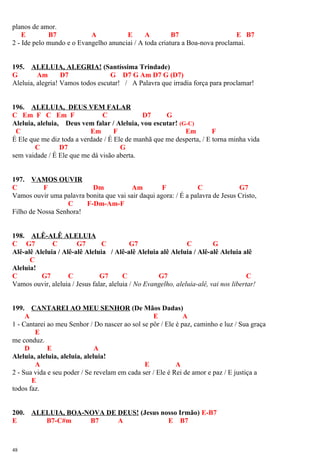 planos de amor.
E B7 A E A B7 E B7
2 - Ide pelo mundo e o Evangelho anunciai / A toda criatura a Boa-nova proclamai.
195. ALELUIA, ALEGRIA! (Santíssima Trindade)
G Am D7 G D7 G Am D7 G (D7)
Aleluia, alegria! Vamos todos escutar! / A Palavra que irradia força para proclamar!
196. ALELUIA, DEUS VEM FALAR
C Em F C Em F C D7 G
Aleluia, aleluia, Deus vem falar / Aleluia, vou escutar! (G-C)
C Em F Em F
É Ele que me diz toda a verdade / É Ele de manhã que me desperta, / E torna minha vida
C D7 G
sem vaidade / É Ele que me dá visão aberta.
197. VAMOS OUVIR
C F Dm Am F C G7
Vamos ouvir uma palavra bonita que vai sair daqui agora: / É a palavra de Jesus Cristo,
C F-Dm-Am-F
Filho de Nossa Senhora!
198. ALÊ-ALÊ ALELUIA
C G7 C G7 C G7 C G
Alê-alê Aleluia / Alê-alê Aleluia / Alê-alê Aleluia alê Aleluia / Alê-alê Aleluia alê
C
Aleluia!
C G7 C G7 C G7 C
Vamos ouvir, aleluia / Jesus falar, aleluia / No Evangelho, aleluia-alê, vai nos libertar!
199. CANTAREI AO MEU SENHOR (De Mãos Dadas)
A E A
1 - Cantarei ao meu Senhor / Do nascer ao sol se pôr / Ele é paz, caminho e luz / Sua graça
E
me conduz.
D E A
Aleluia, aleluia, aleluia, aleluia!
A E A
2 - Sua vida e seu poder / Se revelam em cada ser / Ele é Rei de amor e paz / E justiça a
E
todos faz.
200. ALELUIA, BOA-NOVA DE DEUS! (Jesus nosso Irmão) E-B7
E B7-C#m B7 A E B7
48
 