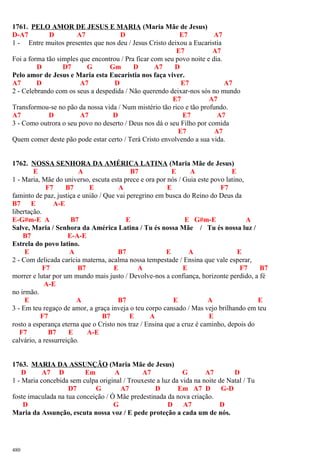 1761. PELO AMOR DE JESUS E MARIA (Maria Mãe de Jesus)
D-A7 D A7 D E7 A7
1 - Entre muitos presentes que nos deu / Jesus Cristo deixou a Eucaristia
E7 A7
Foi a forma tão simples que encontrou / Pra ficar com seu povo noite e dia.
D D7 G Gm D A7 D
Pelo amor de Jesus e Maria esta Eucaristia nos faça viver.
A7 D A7 D E7 A7
2 - Celebrando com os seus a despedida / Não querendo deixar-nos sós no mundo
E7 A7
Transformou-se no pão da nossa vida / Num mistério tão rico e tão profundo.
A7 D A7 D E7 A7
3 - Como outrora o seu povo no deserto / Deus nos dá o seu Filho por comida
E7 A7
Quem comer deste pão pode estar certo / Terá Cristo envolvendo a sua vida.
1762. NOSSA SENHORA DA AMÉRICA LATINA (Maria Mãe de Jesus)
E A B7 E A E
1 - Maria, Mãe do universo, escuta esta prece e ora por nós / Guia este povo latino,
F7 B7 E A E F7
faminto de paz, justiça e união / Que vai peregrino em busca do Reino do Deus da
B7 E A-E
libertação.
E-G#m-E A B7 E E G#m-E A
Salve, Maria / Senhora da América Latina / Tu és nossa Mãe / Tu és nossa luz /
B7 E-A-E
Estrela do povo latino.
E A B7 E A E
2 - Com delicada carícia materna, acalma nossa tempestade / Ensina que vale esperar,
F7 B7 E A E F7 B7
morrer e lutar por um mundo mais justo / Devolve-nos a confiança, horizonte perdido, a fé
A-E
no irmão.
E A B7 E A E
3 - Em teu regaço de amor, a graça inveja o teu corpo cansado / Mas vejo brilhando em teu
F7 B7 E A E
rosto a esperança eterna que o Cristo nos traz / Ensina que a cruz é caminho, depois do
F7 B7 E A-E
calvário, a ressurreição.
1763. MARIA DA ASSUNÇÃO (Maria Mãe de Jesus)
D A7 D Em A A7 G A7 D
1 - Maria concebida sem culpa original / Trouxeste a luz da vida na noite de Natal / Tu
D7 G A7 D Em A7 D G-D
foste imaculada na tua conceição / Ó Mãe predestinada da nova criação.
D G D A7 D
Maria da Assunção, escuta nossa voz / E pede proteção a cada um de nós.
480
 