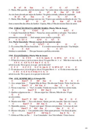 D A7 D Em A A7 G A7 D
2 - Maria, Mãe querida, sinal do eterno amor / No ventre deste vida e corpo ao Salvador /
D7 G A7 D Em A7 D G-D
Ao céu foste elevada por anjos do Senhor / Na glória coroada, coberta de esplendor.
D A7 D Em A A7 G A7 D
3 - Maria, Mãe, Rainha, protege com teu véu / O povo que caminha na direção do céu / Tu
D7 G A7 D Em A7 D G-D
foste a maravilha das obras do Senhor / Esposa, Mãe e Filha do mesmo Deus de amor.
1764. CORAÇÃO IMACULADO DE MARIA (Maria Mãe de Jesus)
C G C G-C F C G G7 C
1 - Coração Imaculado de Maria / Nossa luz, nosso caminho e salvação / Tua santa e
G C G-C G C C7
permanente companhia / Será sempre nosso auxílio e proteção.
F C G G7 C G7-F C G7 C
Ave, Maria Imaculada / Dá-nos a graça do teu materno amor.
C G C G7-C7 F C G C
2 - És a nossa Mãe Divina Imaculada / E o rosário nossa terna devoção / Tua bênção
G C G-C G C C7
fortalece a caminhada / Dos que buscam a perfeita conversão.
1765. Ó SANTÍSSIMA (Maria Mãe de Jesus)
C F C G C F C G C G Am-G C G D7 G G7 C G C
1 - Ó San-tís-si-ma-a, ó pi-ís-si-ma-a, do-ce Vir-gem Ma- ri- i- a / Mãe tão a-ma-a-da, tão
C F C C G F G C F Em F C G C
ad-mi-ra-a-da / Ro-o-ga-ai, ro-o-gai por to-dos nós!
C F C G C F C G C G Am G C G D7 G G7 C G C
2 - És am-pa-a-ro-o, és re-fú-gio-o, do-ce Vir-gem Ma-ri- i- a / És tão a-ma-a-da, tão
C F C C G F G C F Em F C G C
ad-mi-ra-a-da / Ro-o-ga-ai, ro-o-gai por to-dos nós!
1766. AVE, SEMPRE BELA (Liturgia III)
C Em-C7 F Ebº Em C Em F G C
1 - Ave, sempre bela / Virgem Mãe de Deus / Do alto-mar Estrela / Porta Azul do céu.
C Em-C7 F Ebº Em C Em F G C
2 - Novas o anjo traz: / "Ave", te saúda / Funda-nos na paz / De Eva o nome muda.
C Em-C7 F Ebº Em C Em F
3 - Quebra a algema ao réu / Dá aos cegos luz / Dá-nos, Mãe do céu / O que
G C
ao céu conduz.
C Em-C7 F Ebº Em C Em F G C
4 - Mostra seres Mãe / Faz a nós descer / Quem, por nós, nascido / Quis de ti nascer.
C Em-C7 F Ebº Em C Em F G C
5 - Mansidão, pureza / Virgem sem igual / Dá-nos com presteza / Livra-nos do mal.
C Em-C7 F Ebº Em C Em F G C
6 - Dá-nos vida pura / Um caminho certo / Para quem procura / Ver Jesus de perto.
C Em-C7 F Ebº Em C Em F ˜G C
7 - Glória ao Filho, ao Pai / E ao Consolador / Aos Três tributai / Único louvor.
481
 