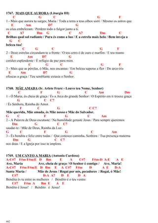 1767. MAIS QUE AURORA (Liturgia III)
C G C G F
1 - Mais que aurora tu surges, Maria / Toda a terra a teus olhos sorri / Mesmo os astros que
E Am D7 G
os céus embelezam / Perdem todo o fulgor junto a ti.
C A7 Dm G C A7 Dm C
Brilhas qual sol radiante / Pura és como a lua / E a estrela mais bela / Bem inveja a
G C
beleza tua!
C G C G F
2 - Doze estrelas circundam-te a fronte / O teu cetro é de ouro e marfim / E teu manto
E Am D7 G
cerúleo esplendente / É refúgio de paz para mim.
C G C G F
3 - Mais que as pérolas, ó Mãe, nos encantas / Em beleza superas a flor / Do arco-íris
E Am D7 G
ofuscas a graça / Teu semblante extasia o Senhor.
1768. MÃE AMADA (Ir. Arlete Frare - Louvo teu Nome, Senhor)
C F G C Am Dm
1 - Ó Maria, és cheia de graça / És a Arca do grande Senhor / O Espírito em ti trouxe graça
G C C7
/ És Senhora, Rainha do Amor.
F C G C C7
Mãe querida, Mãe amada, és Mãe nossa e Mãe do Salvador.
G C F G C Am
2 - A Palavra de Deus escutaste / Na humildade geraste Jesus / Para sempre queremos
Dm G C C7
saudar-te / Mãe de Deus, Rainha da Luz.
G C F G C Am
3 - És bendita e feliz entre todas / Que conosco caminha, Senhora / Tua presença materna
Dm G C C7
nos doas / E a Igreja por isso te implora.
1769. UM CANTO A MARIA (Antonio Cardoso)
A-C#7 F#m F#m/E D Bm E A C#7 F#m-D A-E A E
Ave, Maria Ave, cheia de graça / O Senhor é contigo / Ave, Maria!
A-C#7 F#m F#m/E D Bm E A C#7 F#m D A E D-A
Santa Maria / Mãe de Jesus / Rogai por nós, pecadores / Rogai, ó Mãe!
C#7 D-A A7 D E D A
Bendita és tu entre as mulheres / Bendito é o teu ventre
C#7 F#m A Bm E A E
Bendito é Jesus! / Bendito é Jesus!
482
 
