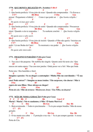 1770. QUE BONITA RELIGIÃO (Pe. Zezinho) F-Bb-F
F C7 F C7
1 - Que bonita profecia / O teu jeito de rezar / Quando não compreendias / Tu ficavas a
F F7 Bb Bbm F Dm Gm
pensar / Perguntaste a Gabriel / Como é que pode ser / Que bonita religião /
C7 F
De quem crê,mas quer saber.
Bb-F C7 F C7
2 - Que bonita profecia / O teu jeito de sentir / Quando não compreendias / Procuravas
F F7 Bb Bbm F Dm Gm
intuir / Quando o céu te respondeu / Tu soubeste concluir / Que bonita religião
C7 F
De quem ouve e sabe ouvir.
Bb-F C7 F C7
3 - Que bonita profecia / O teu jeito de insistir / Quando o Filho não queria / Insistias em
F F7 Bb Bbm F Dm Gm
pedir / Lá nas Bodas de Caná / Tu mostraste o teu poder / Que bonita religião
C7 F
De quem sabe interceder.
1771. IMAGINO O PARAÍSO (Volta pra Casa)
E G#m A
1 - Tua casa é tão pequena / De mobília tão singela / Quanto amor há neste céu / Que
B7 E A F#m
nasceu em santa espera / Tua casa tem janelas / Onde posso ver o Sol / Mas que linda
B7
Porta tens / Dos humildes o farol.
E A F#m
Imagino o paraíso / Se eu chegar a contemplar / Minha Mãe me convidando: / "É sua
B7 E A
casa! Pode entrar!" / Imagino os meus irmãos / Tão surpresos, vão chorar / Mãe à
F#m B7
espera de seus filhos / Doce abraço ao chegar!
E G#m F#m B7
Porta do céu / Mãe da ternura / Mostra-nos Jesus / Teu Filho, na doçura!
1772. MÃE DE NOSSA GERAÇÃO (Volta pra Casa)
F C F Bb F Bb Gm-C-F
Maria! / Maria! / Nós te saudamos, ó Mãe / Ó Santa Mari-i-a!
F C Dm Bb Gm Dm Bb
1 - Bem-aventurada / Todos te proclamarão / Tu és pra sempre bendita / Mãe da nossa
C7 (F)
geração.
F C Dm Bb Gm Dm Bb
2 - O teu manto nos cobre / É proteção o teu véu / Tu és pra sempre querida / A nossa
C7 (F)
Porta do Céu.
483
 