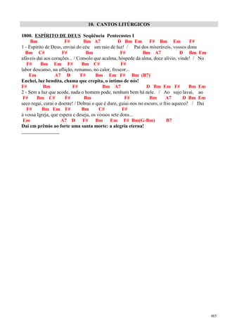 10. CANTOS LITÚRGICOS
1800. ESPÍRITO DE DEUS Seqüência Pentecostes I
Bm F# Bm A7 D Bm Em F# Bm Em F#
1 - Espírito de Deus, enviai do céu um raio de luz! / Pai dos miseráveis, vossos dons
Bm C# F# Bm F# Bm A7 D Bm Em
afáveis dai aos corações... / Consolo que acalma, hóspede da alma, doce alívio, vinde! / No
F# Bm Em F# Bm C# F#
labor descanso, na aflição, remanso, no calor, frescor...
Em A7 D F# Bm Em F# Bm (B7)
Enchei, luz bendita, chama que crepita, o íntimo de nós!
F# Bm F# Bm A7 D Bm Em F# Bm Em
2 - Sem a luz que acode, nada o homem pode, nenhum bem há nele. / Ao sujo lavai, ao
F# Bm C# F# Bm F# Bm A7 D Bm Em
seco regai, curai o doente! / Dobrai o que é duro, guiai-nos no escuro, o frio aquecei! / Dai
F# Bm Em F# Bm C# F#
à vossa Igreja, que espera e deseja, os vossos sete dons...
Em A7 D F# Bm Em F# Bm(G-Bm) B7
Dai em prêmio ao forte uma santa morte: a alegria eterna!
485
 