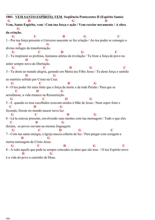 1801. VEM SANTO ESPÍRITO, VEM Seqüência Pentecostes II (Espírito Santo)
G D G D
Vem, Santo Espírito, vem / Com tua força e ação / Vem recriar novamente / A obra
G
da criação.
G C D G C
1 - Por tua força presente o Universo nascente se fez criação / Ao teu poder se consagre o
D G
divino milagre da transformação.
G C D G C
2 - Tu inspiraste os profetas, humanos atletas da revelação / Tu foste a força do povo no
D G
ardor sempre novo da libertação.
G C D G C
3 - Tu deste ao mundo alegria, gerando em Maria teu Filho Jesus / Tu deste força e sentido
D G
ao martírio sofrido por Cristo na Cruz.
G C D G
4 - O teu poder foi mais forte que a força da morte e de toda Paixão / Para que se
C D G
acreditasse, a vida renasce na Ressurreição.
G C D G
5 - E quando os teus escolhidos rezavam unidos à Mãe de Jesus / Num sopro forte e
C D G
fecundo, fizeste no mundo nascer nova luz.
G C D G
6 - Lá tu estavas presente, envolvendo suas mentes com tua mensagem / Tudo o que eles
C D G
diziam, os povos ouviam na mesma linguagem.
G C D G C
7 - Com tua santa energia, a Igreja nascia coberta de luz / Para pregar com coragem a
D G
eterna mensagem de Cristo Jesus.
G C D G C
8 - A todo aquele que pede tu sempre concedes os dons que são teus / O teu Espírito novo
D G
é a vida do povo a caminho de Deus.
486
 