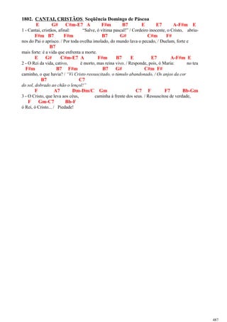 1802. CANTAI, CRISTÃOS Seqüência Domingo de Páscoa
E G# C#m-E7 A F#m B7 E E7 A-F#m E
1 - Cantai, cristãos, afinal: “Salve, ó vítima pascal!” / Cordeiro inocente, o Cristo, abriu-
F#m B7 F#m B7 G# C#m F#
nos do Pai o aprisco. / Por toda ovelha imolado, do mundo lava o pecado, / Duelam, forte e
B7
mais forte: é a vida que enfrenta a morte.
E G# C#m-E7 A F#m B7 E E7 A-F#m E
2 - O Rei da vida, cativo, é morto, mas reina vivo. / Responde, pois, ó Maria: no teu
F#m B7 F#m B7 G# C#m F#
caminho, o que havia? / “Vi Cristo ressuscitado, o túmulo abandonado, / Os anjos da cor
B7 C7
do sol, dobrado ao chão o lençol!”
F A7 Dm-Dm/C Gm C7 F F7 Bb-Gm
3 - O Cristo, que leva aos céus, caminha à frente dos seus. / Ressuscitou de verdade,
F Gm-C7 Bb-F
ó Rei, ó Cristo... / Piedade!
487
 