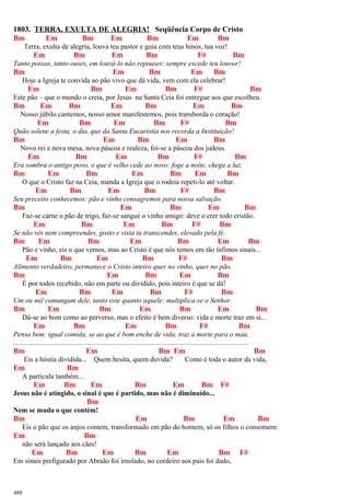 1803. TERRA, EXULTA DE ALEGRIA! Seqüência Corpo de Cristo
Bm Em Bm Em Bm Em Bm
Terra, exulta de alegria, louva teu pastor e guia com teus hinos, tua voz!
Em Bm Em Bm F# Bm
Tanto possas, tanto ouses, em louvá-lo não repouses: sempre excede teu louvor!
Bm Em Bm Em Bm
Hoje a Igreja te convida ao pão vivo que dá vida, vem com ela celebrar!
Em Bm Em Bm F# Bm
Este pão – que o mundo o creia, por Jesus na Santa Ceia foi entregue aos que escolheu.
Bm Em Bm Em Bm Em Bm
Nosso júbilo cantemos, nosso amor manifestemos, pois transborda o coração!
Em Bm Em Bm F# Bm
Quão solene a festa, o dia, que da Santa Eucaristia nos recorda a Instituição!
Bm Em Bm Em Bm
Novo rei e nova mesa, nova páscoa e realeza, foi-se a páscoa dos judeus.
Em Bm Em Bm F# Bm
Era sombra o antigo povo, o que é velho cede ao novo: foge a noite, chega a luz.
Bm Em Bm Em Bm Em Bm
O que o Cristo faz na Ceia, manda a Igreja que o rodeia repeti-lo até voltar.
Em Bm Em Bm F# Bm
Seu preceito conhecemos: pão e vinho consagremos para nossa salvação.
Bm Em Bm Em Bm
Faz-se carne o pão de trigo, faz-se sangue o vinho amigo: deve o crer todo cristão.
Em Bm Em Bm F# Bm
Se não vês nem compreendes, gosto e vista tu transcendes, elevado pela fé.
Bm Em Bm Em Bm Em Bm
Pão e vinho, eis o que vemos, mas ao Cristo é que nós temos em tão ínfimos sinais...
Em Bm Em Bm F# Bm
Alimento verdadeiro, permanece o Cristo inteiro quer no vinho, quer no pão.
Bm Em Bm Em Bm
É por todos recebido, não em parte ou dividido, pois inteiro é que se dá!
Em Bm Em Bm F# Bm
Um ou mil comungam dele, tanto este quanto aquele: multiplica-se o Senhor.
Bm Em Bm Em Bm Em Bm
Dá-se ao bom como ao perverso, mas o efeito é bem diverso: vida e morte traz em si...
Em Bm Em Bm F# Bm
Pensa bem: igual comida, se ao que é bom enche de vida, traz a morte para o mau.
.....................................................................................................................................
Bm Em Bm Em Bm
Eis a hóstia dividida... Quem hesita, quem duvida? Como é toda o autor da vida,
Em Bm
A partícula também...
Em Bm Em Bm Em Bm F#
Jesus não é atingido, o sinal é que é partido, mas não é diminuído...
Bm
Nem se muda o que contém!
Bm Em Bm Em Bm
Eis o pão que os anjos comem, transformado em pão do homem, só os filhos o consomem:
Em Bm
não será lançado aos cães!
Em Bm Em Bm Em Bm F#
Em sinais prefigurado por Abraão foi imolado, no cordeiro aos pais foi dado,
488
 