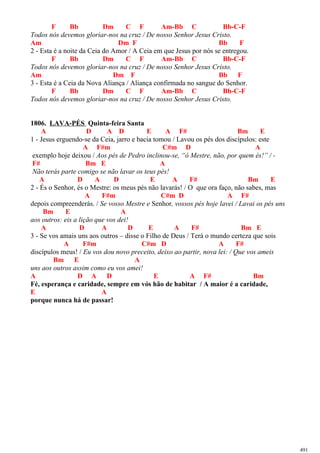 F Bb Dm C F Am-Bb C Bb-C-F
Todos nós devemos gloriar-nos na cruz / De nosso Senhor Jesus Cristo.
Am Dm F Bb F
2 - Esta é a noite da Ceia do Amor / A Ceia em que Jesus por nós se entregou.
F Bb Dm C F Am-Bb C Bb-C-F
Todos nós devemos gloriar-nos na cruz / De nosso Senhor Jesus Cristo.
Am Dm F Bb F
3 - Esta é a Ceia da Nova Aliança / Aliança confirmada no sangue do Senhor.
F Bb Dm C F Am-Bb C Bb-C-F
Todos nós devemos gloriar-nos na cruz / De nosso Senhor Jesus Cristo.
1806. LAVA-PÉS Quinta-feira Santa
A D A D E A F# Bm E
1 - Jesus erguendo-se da Ceia, jarro e bacia tomou / Lavou os pés dos discípulos: este
A F#m C#m D A
exemplo hoje deixou / Aos pés de Pedro inclinou-se, “ó Mestre, não, por quem és!” / -
F# Bm E A
Não terás parte comigo se não lavar os teus pés!
A D A D E A F# Bm E
2 - És o Senhor, és o Mestre: os meus pés não lavarás! / O que ora faço, não sabes, mas
A F#m C#m D A F#
depois compreenderás. / Se vosso Mestre e Senhor, vossos pés hoje lavei / Lavai os pés uns
Bm E A
aos outros: eis a lição que vos dei!
A D A D E A F# Bm E
3 - Se vos amais uns aos outros – disse o Filho de Deus / Terá o mundo certeza que sois
A F#m C#m D A F#
discípulos meus! / Eu vos dou novo preceito, deixo ao partir, nova lei: / Que vos ameis
Bm E A
uns aos outros assim como eu vos amei!
A D A D E A F# Bm
Fé, esperança e caridade, sempre em vós hão de habitar / A maior é a caridade,
E A
porque nunca há de passar!
491
 