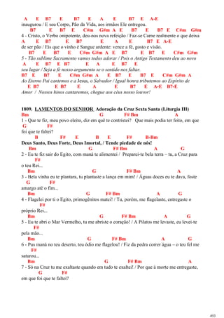 A E B7 E B7 E A E B7 E A-E
inaugurou / E seu Corpo, Pão da Vida, aos irmãos Ele entregou.
B7 E B7 E C#m G#m A E B7 E B7 E C#m G#m
4 - Cristo, o Verbo onipotente, deu-nos nova refeição / Faz-se Carne realmente o que deixa
A E B7 E B7 E A E B7 E A-E
de ser pão / Eis que o vinho é Sangue ardente: vence a fé, gosto e visão.
B7 E B7 E C#m G#m A E B7 E B7 E C#m G#m
5 - Tão sublime Sacramento vamos todos adorar / Pois o Antigo Testamento deu ao novo
A E B7 E B7 E A E B7 E
seu lugar / Seja a fé nosso argumento se o sentido nos faltar.
B7 E B7 E C#m G#m A E B7 E B7 E C#m G#m A
Ao Eterno Pai cantemos e a Jesus, o Salvador / Igual honra tributemos ao Espírito de
E B7 E B7 E A E B7 E A-E B7-E
Amor / Nossos hinos cantaremos, chegue aos céus nosso louvor!
1809. LAMENTOS DO SENHOR Adoração da Cruz Sexta Santa (Liturgia III)
Bm G F# Bm A
1 - Que te fiz, meu povo eleito, diz em quê te contristei? Que mais podia ter feito, em que
G F#
foi que te faltei?
B F# E B E F# B-Bm
Deus Santo, Deus Forte, Deus Imortal, / Tende piedade de nós!
Bm G F# Bm A G
2 - Eu te fiz sair do Egito, com maná te alimentei / Preparei-te bela terra – tu, a Cruz para
F#
o teu Rei...
Bm G F# Bm A
3 - Bela vinha eu te plantara, tu plantaste a lança em mim! / Águas doces eu te dava, foste
G F#
amargo até o fim...
Bm G F# Bm A G
4 - Flagelei por ti o Egito, primogênitos matei! / Tu, porém, me flagelaste, entregaste o
F#
próprio Rei...
Bm G F# Bm A G
5 - Eu te abri o Mar Vermelho, tu me abriste o coração! / A Pilatos me levaste, eu levei-te
F#
pela mão...
Bm G F# Bm A G
6 - Pus maná no teu deserto, teu ódio me flagelou! / Fiz da pedra correr água – o teu fel me
F#
saturou...
Bm G F# Bm A
7 - Só na Cruz tu me exaltaste quando em tudo te exaltei! / Por que à morte me entregaste,
G F#
em que foi que te faltei?
493
 