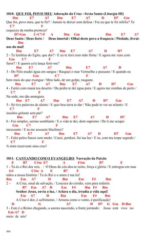 1810. QUE FOI, POVO MEU Adoração da Cruz - Sexta Santa (Liturgia III)
Dm E7 A7 Dm E7 A7 D D7 Gm
Que foi, povo meu, que te fiz? / Jamais te deixei sem defesa / Fui eu que te fiz infeliz? Te
C7 F
esqueces da minha presteza?
D7-Gm C-C7-F A Dm Gm Dm E7 A7
Deus Santo / Deus forte / Deus imortal / Olhai deste povo a fraqueza / Piedade, livrai-
Dm
nos do mal!
Dm E7 A7 Dm E7 A7 D D7
2 - Te lembras do Egito, que dor? / E eu te tirei com mão firme / E agora me vens com
Gm C7 F
furor? / E queres co'a lança ferir-me?
Dm E7 A7 Dm E7 A7 D
3 - Do Nilo mudei água em sangue / Rasguei o mar Vermelho e passaste / E quando eu
D7 Gm C7 F
bem mais do que exangue / Meu lado, de um golpe, rasgaste.
Dm E7 A7 Dm E7 A7 D D7 Gm
4 - Fartei com maná teu deserto / Da pedra te dei água pura / E agora me zombas de perto /
C7 F
Na sede, me dás amargura.
Dm E7 A7 Dm E7 A7 D D7 Gm
5 - Só tive palavras de alento / E quis boa terra te dar / Não pude te ver ao relento / E
C7 F
insultos gritaste sem par?
Dm E7 A7 Dm E7 A7 D D7
6 - Fui simples, sereno semblante / E a vida te dei, dom supremo / De ti me ocupei
Gm C7 F
incessante / E tu me acusaste blasfemo?
Dm E7 A7 Dm E7 A7 D D7 Gm
7 - Falei pelos fracos sem medo / Curei, perdoei, fui tua luz / E tu, com teu torpe segredo /
C7 F
A mim reservaste uma cruz!
1811. CANTANDO COM O EVANGELHO Narração da Paixão
E B7 C#m E7 A F#m B7 E
1 - Tu és o Rei dos reis, / O Deus do céu deu-te reino, força e glória / E entregou em tuas
G# C#m A E B7 E
mãos a nossa história / Tu és Rei e o amor é tua lei!
Bm Em A7 D Bm Em F# Bm
2 – A Cruz, sinal de salvação, / Loucura do cristão, vem para redimir.
B7 Em A7 D Em F# Bm F# Bm
Senhor Jesus, envia a luz, / Aclara o dia, irradia a vida aqui!
Em A7 D Bm Em F# Bm
A Cruz é dor, é sofrimento, / Arrasta como o vento, é purificação!
D G A7 D D7 G Gm D-Bm
3 - Este é o Reino chegando, a aurora nascendo, a fonte jorrando: Jesus está vivo no
Em-A7 D
meio de nós!
494
 