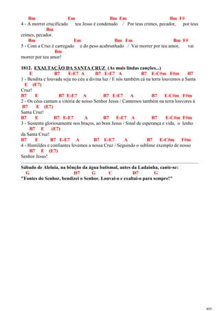 Bm Em Bm Em Bm F#
4 - A morrer crucificado teu Jesus é condenado / Por teus crimes, pecador, por teus
Bm
crimes, pecador.
Bm Em Bm Em Bm F#
5 - Com a Cruz é carregado e do peso acabrunhado / Vai morrer por teu amor, vai
Bm
morrer por teu amor!
1812. EXALTAÇÃO DA SANTA CRUZ (As mais lindas canções...)
E B7 E-E7 A B7 E-E7 A B7 E-C#m F#m B7
1 - Bendita e louvada seja no céu a divina luz / E nós também cá na terra louvemos a Santa
E (E7)
Cruz!
B7 E B7 E-E7 A B7 E-E7 A B7 E-C#m F#m
2 - Os céus cantam a vitória de nosso Senhor Jesus / Cantemos também na terra louvores à
B7 E (E7)
Santa Cruz!
B7 E B7 E-E7 A B7 E-E7 A B7 E-C#m F#m
3 - Sustenta gloriosamente nos braços, ao bom Jesus / Sinal de esperança e vida, o lenho
B7 E (E7)
da Santa Cruz!
B7 E B7 E-E7 A B7 E-E7 A B7 E-C#m F#m
4 - Humildes e confiantes levemos a nossa Cruz / Seguindo o sublime exemplo de nosso
B7 E (E7)
Senhor Jesus!
....................................................................................................................................................
Sábado de Aleluia, na bênção da água batismal, antes da Ladainha, cante-se:
G D7 G C D7 G
"Fontes do Senhor, bendizei o Senhor. Louvai-o e exaltai-o para sempre!"
495
 