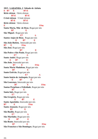 1813. LADAINHA I Sábado de Aleluia
E B7 E B7-E
Kirie eleison / Kirie eleison
B7-E B7-E
Cristé eleison / Cristé eleison
B7-E B7-E
Kirie eleison / Kirie eleison
E F#m
Santa Maria, Mãe de Deus, Rogai por nós
B7 E
São Miguel, Rogai por nós
E7 A
Santos Anjos de Deus, Rogai por nós
E B7 E
São João Batista, Intercedei por nós
B7 E F#m
São José, Rogai por nós
B7 E
São Pedro e São Paulo, Rogai por nós
E7 A
Santo André, Rogai por nós
E B7 E
São João, Intercedei por nós
B7 E F#m
Santa Maria Madalena, Rogai por nós
B7 E
Santo Estêvão, Rogai por nós
E7 A
Santo Inácio de Antioquia, Rogai por nós
E B7 E
São Lourenço, Intercedei por nós
B7 E F#m
Santas Perpétuas e Felicidade, Rogai por nós
B7 E
Santa Inês, Rogai por nós
E7 A
São Gregório, Rogai por nós
E B7 E
Santo Agostinho, Intercedei por nós
B7 E F#m
Santo Atanasio, Rogai por nós
B7 E
São Basilio, Rogai por nós
E7 A
São Martinho, Rogai por nós
E B7 E
São Bento, Intercedei por nós
B7 E F#m
São Francisco e São Domingos, Rogai por nós
496
 