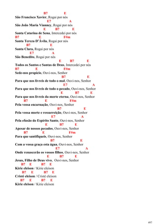 B7 E
São Francisco Xavier, Rogai por nós
E7 A
São João Maria Vianney, Rogai por nós
E B7 E
Santa Catarina de Sena, Intercedei por nós
B7 E F#m
Santa Tereza D’Ávila, Rogai por nós
B7 E
Santa Clara, Rogai por nós
E7 A
São Benedito, Rogai por nós
E B7 E
Todos os Santos e Santas de Deus, Intercedei por nós
B7 E F#m
Sede-nos propício, Ouvi-nos, Senhor
B7 E
Para que nos livreis de todo o mal, Ouvi-nos, Senhor
E7 A
Para que nos livreis de todo o pecado, Ouvi-nos, Senhor
E B7 E
Para que nos livreis da morte eterna, Ouvi-nos, Senhor
B7 E F#m
Pela vossa encarnação, Ouvi-nos, Senhor
B7 E
Pela vossa morte e ressurreição, Ouvi-nos, Senhor
E7 A
Pela efusão do Espírito Santo, Ouvi-nos, Senhor
E B7 E
Apesar de nossos pecados, Ouvi-nos, Senhor
B7 E F#m
Para que santifiqueis, Ouvi-nos, Senhor
B7 E
Com a vossa graça esta água, Ouvi-nos, Senhor
E7 A
Onde renascerão os vossos filhos, Ouvi-nos, Senhor
E B7 E
Jesus, Filho de Deus vivo, Ouvi-nos, Senhor
B7 E B7 E
Kirie eleison / Kirie eleison
B7 E B7 E
Cristé eleison / Cristé eleison
B7 E B7 E
Kirie eleison / Kirie eleison
497
 