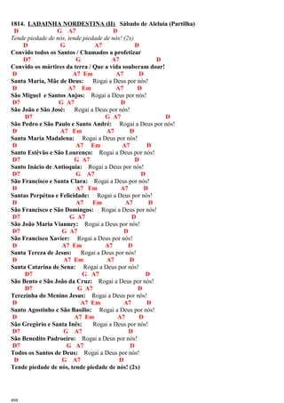 1814. LADAINHA NORDESTINA (II) Sábado de Aleluia (Partilha)
D G A7 D
Tende piedade de nós, tende piedade de nós! (2x)
D G A7 D
Convido todos os Santos / Chamados a profetizar
D7 G A7 D
Convido os mártires da terra / Que a vida souberam doar!
D A7 Em A7 D
Santa Maria, Mãe de Deus: Rogai a Deus por nós!
D A7 Em A7 D
São Miguel e Santos Anjos: Rogai a Deus por nós!
D7 G A7 D
São João e São José: Rogai a Deus por nós!
D7 G A7 D
São Pedro e São Paulo e Santo André: Rogai a Deus por nós!
D A7 Em A7 D
Santa Maria Madalena: Rogai a Deus por nós!
D A7 Em A7 D
Santo Estêvão e São Lourenço: Rogai a Deus por nós!
D7 G A7 D
Santo Inácio de Antioquia: Rogai a Deus por nós!
D7 G A7 D
São Francisco e Santa Clara: Rogai a Deus por nós!
D A7 Em A7 D
Santas Perpétua e Felicidade: Rogai a Deus por nós!
D A7 Em A7 D
São Francisco e São Domingos: Rogai a Deus por nós!
D7 G A7 D
São João Maria Vianney: Rogai a Deus por nós!
D7 G A7 D
São Francisco Xavier: Rogai a Deus por nós!
D A7 Em A7 D
Santa Tereza de Jesus: Rogai a Deus por nós!
D A7 Em A7 D
Santa Catarina de Sena: Rogai a Deus por nós!
D7 G A7 D
São Bento e São João da Cruz: Rogai a Deus por nós!
D7 G A7 D
Terezinha do Menino Jesus: Rogai a Deus por nós!
D A7 Em A7 D
Santo Agostinho e São Basílio: Rogai a Deus por nós!
D A7 Em A7 D
São Gregório e Santa Inês: Rogai a Deus por nós!
D7 G A7 D
São Benedito Padroeiro: Rogai a Deus por nós!
D7 G A7 D
Todos os Santos de Deus: Rogai a Deus por nós!
D G A7 D
Tende piedade de nós, tende piedade de nós! (2x)
498
 