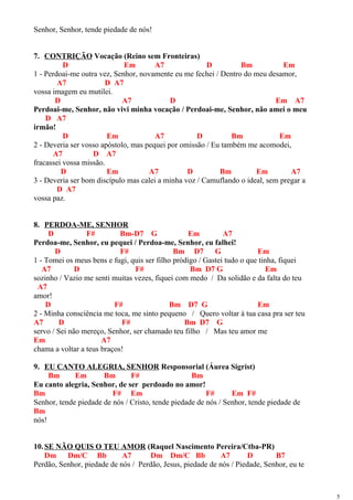 Senhor, Senhor, tende piedade de nós!
7. CONTRIÇÃO Vocação (Reino sem Fronteiras)
D Em A7 D Bm Em
1 - Perdoai-me outra vez, Senhor, novamente eu me fechei / Dentro do meu desamor,
A7 D A7
vossa imagem eu mutilei.
D A7 D Em A7
Perdoai-me, Senhor, não vivi minha vocação / Perdoai-me, Senhor, não amei o meu
D A7
irmão!
D Em A7 D Bm Em
2 - Deveria ser vosso apóstolo, mas pequei por omissão / Eu também me acomodei,
A7 D A7
fracassei vossa missão.
D Em A7 D Bm Em A7
3 - Deveria ser bom discípulo mas calei a minha voz / Camuflando o ideal, sem pregar a
D A7
vossa paz.
8. PERDOA-ME, SENHOR
D F# Bm-D7 G Em A7
Perdoa-me, Senhor, eu pequei / Perdoa-me, Senhor, eu falhei!
D F# Bm D7 G Em
1 - Tomei os meus bens e fugi, quis ser filho pródigo / Gastei tudo o que tinha, fiquei
A7 D F# Bm D7 G Em
sozinho / Vazio me senti muitas vezes, fiquei com medo / Da solidão e da falta do teu
A7
amor!
D F# Bm D7 G Em
2 - Minha consciência me toca, me sinto pequeno / Quero voltar à tua casa pra ser teu
A7 D F# Bm D7 G
servo / Sei não mereço, Senhor, ser chamado teu filho / Mas teu amor me
Em A7
chama a voltar a teus braços!
9. EU CANTO ALEGRIA, SENHOR Responsorial (Áurea Sigrist)
Bm Em Bm F# Bm
Eu canto alegria, Senhor, de ser perdoado no amor!
Bm F# Em F# Em F#
Senhor, tende piedade de nós / Cristo, tende piedade de nós / Senhor, tende piedade de
Bm
nós!
10.SE NÃO QUIS O TEU AMOR (Raquel Nascimento Pereira/Ctba-PR)
Dm Dm/C Bb A7 Dm Dm/C Bb A7 D B7
Perdão, Senhor, piedade de nós / Perdão, Jesus, piedade de nós / Piedade, Senhor, eu te
5
 