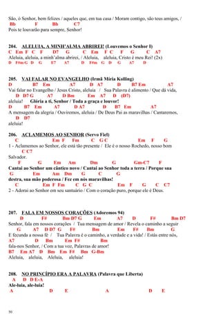 São, ó Senhor, bem felizes / aqueles que, em tua casa / Moram contigo, são teus amigos, /
Bb F Bb C7
Pois te louvarão para sempre, Senhor!
204. ALELUIA, A MINH’ALMA ABRIREI! (Louvemos o Senhor I)
C Em F C F D7 G C Em F C F G C A7
Aleluia, aleluia, a minh’alma abrirei, / Aleluia, aleluia, Cristo é meu Rei! (2x)
D F#m G D G E7 A7 D F#m G D G A7 D
205. VAI FALAR NO EVANGELHO (Irmã Míria Kolling)
D B7 Em A7 D A7 D B7 Em A7
Vai falar no Evangelho / Jesus Cristo, aleluia / Sua Palavra é alimento / Que dá vida,
D D7 G A7 D Bm Em A7 D (D7)
aleluia! Glória a ti, Senhor / Toda a graça e louvor!
D B7 Em A7 D A7 D B7 Em A7
A mensagem da alegria / Ouviremos, aleluia / De Deus Pai as maravilhas / Cantaremos,
D D7
aleluia!
206. ACLAMEMOS AO SENHOR (Servo Fiel)
C Em F Fm C G C Em F G
1 - Aclamemos ao Senhor, ele está tão presente / Ele é o nosso Rochedo, nosso bom
C C7
Salvador.
F G Em Am Dm G Gm-C7 F
Cantai ao Senhor um cântico novo / Cantai ao Senhor toda a terra / Porque sua
G Em Am Dm G C G
destra, sua mão poderosa / Fez em nós maravilhas!
C Em F Fm C G C Em F G C C7
2 - Adorai ao Senhor em seu santuário / Com o coração puro, porque ele é Deus.
207. FALA EM NOSSOS CORAÇÕES (Adoremos 94)
D F# Bm D7 G Em A7 D F# Bm D7
Senhor, fala em nossos corações / Tua mensagem de amor / Revela o caminho a seguir
G A7 D D7 G F# Bm Em F# Bm G
E fecunda a nossa fé / Tua Palavra é o caminho, a verdade e a vida! / Estás entre nós,
A7 D Bm Em F# Bm
fala-nos Senhor, / Com a tua voz, Palavras de amor!
B7 Em A7 D Bm Em F# Bm G-Bm
Aleluia, aleluia, Aleluia, aleluia!
208. NO PRINCÍPIO ERA A PALAVRA (Palavra que Liberta)
A D D E-A
Ale-luia, ale-luia!
A D E A D E
50
 